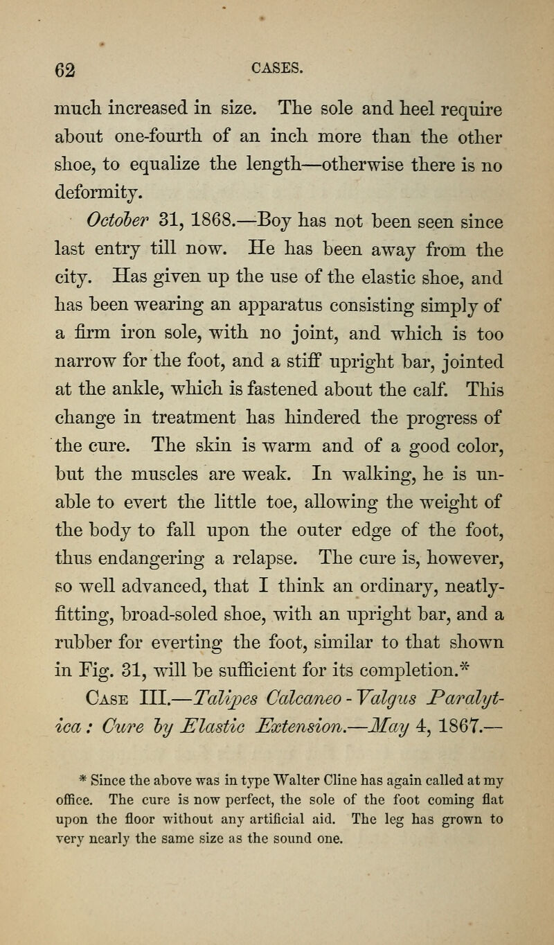 mucli increased in size. The sole and heel require about one-fourth of an inch more than the other shoe, to equalize the length—otherwise there is no deformity. October 31, 1868.—Boj has not been seen since last entry till now. He has been away from the city. Has given up the use of the elastic shoe, and has been wearing an apparatus consisting simply of a firm iron sole, with no joint, and which is too narrow for the foot, and a stiff upright bar, jointed at the ankle, which is fastened about the calf. This change in treatment has hindered the progress of the cure. The skin is warm and of a good color, but the muscles are weak. In walking, he is un- able to evert the little toe, allowing the weight of the body to fall upon the outer edge of the foot, thus endangering a relapse. The cure is, however, so well advanced, that I think an ordinary, neatly- fitting, broad-soled shoe, with an upright bar, and a rubber for everting the foot, similar to that shown in Fig. 31, will be sufficient for its completion.* Case HI.—Tali])es Calcaneo-Valgus Paralyt- ica : Cure ly Elastic Extension.—May 4, 1867.— * Since the above was in type Walter Cline has again called at my office. The cure is now perfect, the sole of the foot coming flat upon the floor without any artificial aid. The leg has grown to very nearly the same size as the sound one.