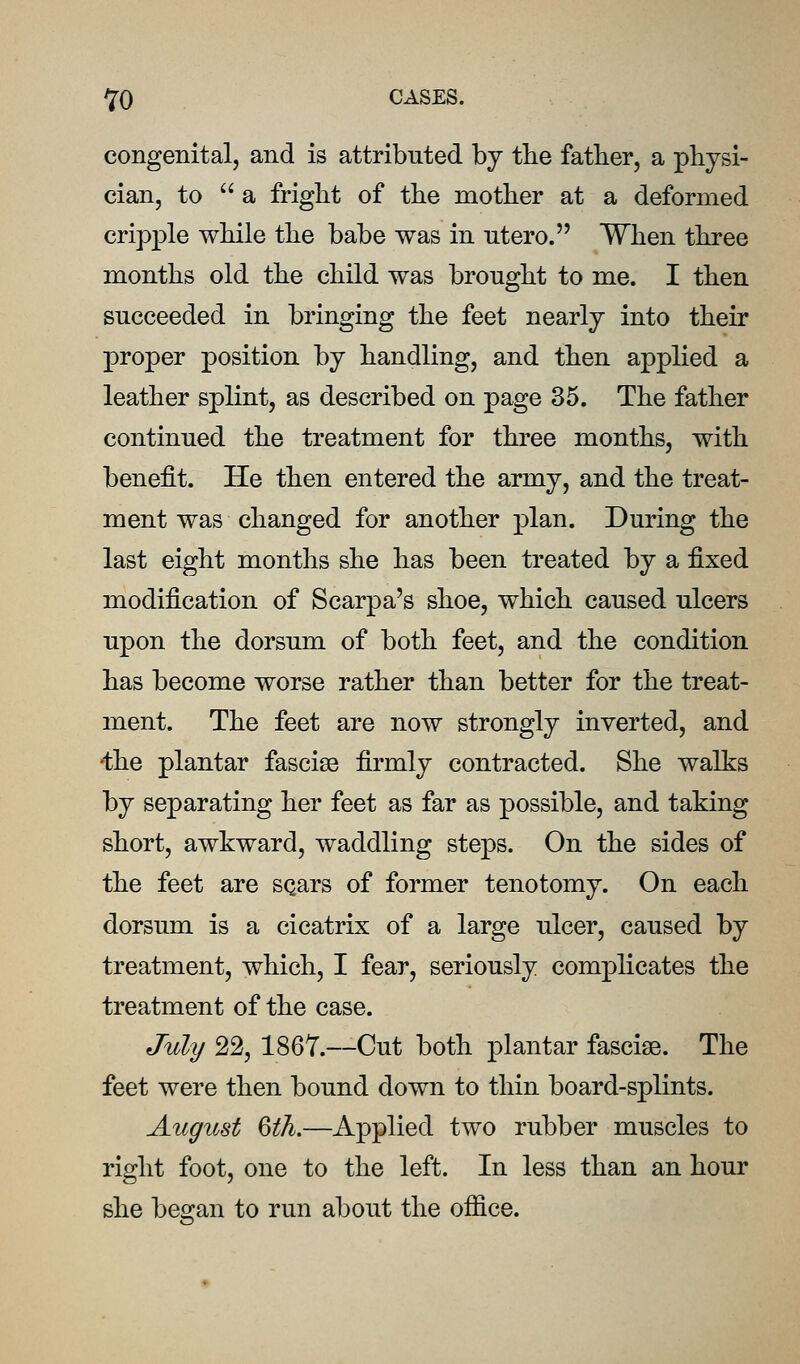 congenital, and is attributed by the father, a physi- cian, to a fright of the mother at a deformed cripple while the babe was in utero. When three months old the child was brought to me. I then succeeded in bringing the feet nearly into their proper position by handling, and then applied a leather splint, as described on page 35. The father continued the treatment for three months, with benefit. He then entered the army, and the treat- ment was changed for another plan. During the last eight months she has been treated by a fixed modification of Scarpa's shoe, which caused ulcers upon the dorsum of both feet, and the condition has become worse rather than better for the treat- ment. The feet are now strongly inverted, and ^:he plantar fasciae firmly contracted. She walks by separating her feet as far as possible, and taking short, awkward, waddling steps. On the sides of the feet are SQars of former tenotomy. On each dorsum is a cicatrix of a large ulcer, caused by treatment, which, I fear, seriously complicates the treatment of the case. July 22, 1867.~Cut both plantar fasciae. The feet were then bound down to thin board-splints. August Qth.—Applied two rubber muscles to right foot, one to the left. In less than an hour she began to run about the ofiice.