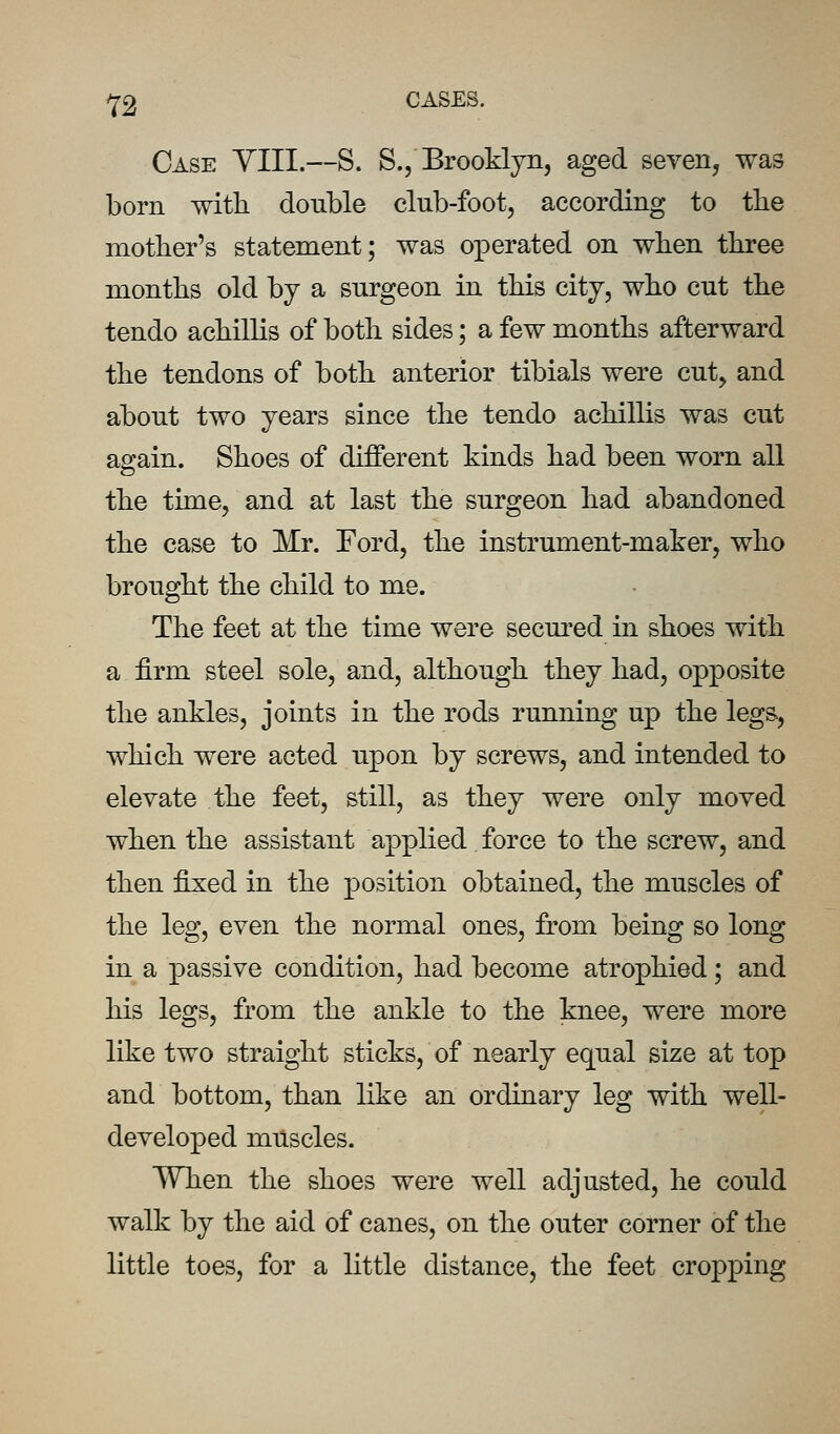 Case YIII.—S. S., Brooklyn, aged seven, was born with double club-foot, according to tbe mother's statement; was operated on when three months old by a surgeon in this city, who cut the tendo achillis of both sides; a few months afterward the tendons of both anterior tibials were cut, and about two years since the tendo achillis was cut again. Shoes of different kinds had been worn all the time, and at last the surgeon had abandoned the case to Mr. Ford, the instrument-maker, who brought the child to me. The feet at the time were secured in shoes with a firm steel sole, and, although they had, opposite the ankles, joints in the rods running up the legs, which were acted upon by screws, and intended to elevate the feet, still, as they were only moved when the assistant applied force to the screw, and then fixed in the position obtained, the muscles of the leg, even the normal ones, from being so long in a passive condition, had become atrophied; and his legs, from the ankle to the knee, were more like two straight sticks, of nearly equal size at top and bottom, than like an ordinary leg with well- developed muscles. When the shoes were well adjusted, he could walk by the aid of canes, on the outer corner of the little toes, for a little distance, the feet croj)ping