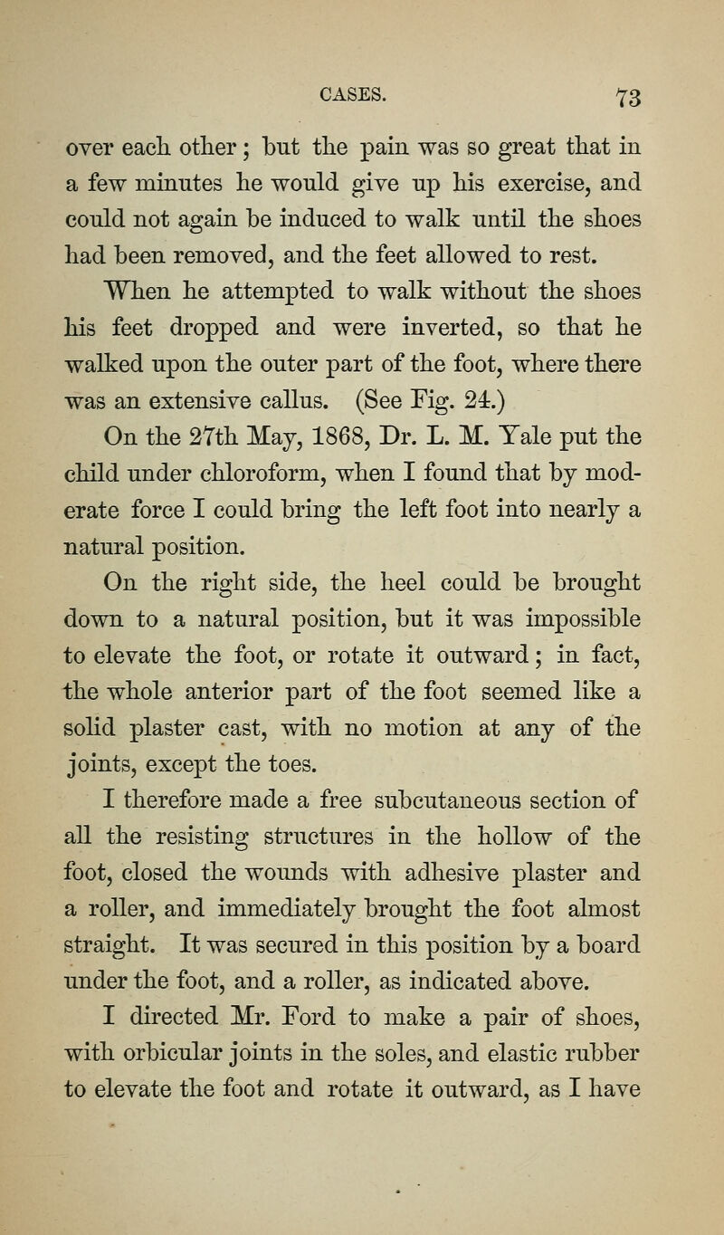 over eacli other; but the pain was so great that in a few minutes he would give up his exercise, and could not again be induced to walk until the shoes had been removed, and the feet allowed to rest. When he attempted to walk without the shoes his feet dropped and were inverted, so that he walked upon the outer part of the foot, where there was an extensive callus. (See Fig. 24.) On the 27th May, 1868, Dr. L. M. Yale put the child under chloroform, when I found that by mod- erate force I could bring the left foot into nearly a natural position. On the right side, the heel could be brought down to a natural position, but it was impossible to elevate the foot, or rotate it outward; in fact, the whole anterior part of the foot seemed like a solid plaster cast, with no motion at any of the joints, except the toes. I therefore made a free subcutaneous section of all the resisting structures in the hollow of the foot, closed the wounds with adhesive plaster and a roller, and immediately brought the foot almost straight. It was secured in this position by a board under the foot, and a roller, as indicated above. I directed Mr. Ford to make a pair of shoes, with orbicular joints in the soles, and elastic rubber to elevate the foot and rotate it outward, as I have