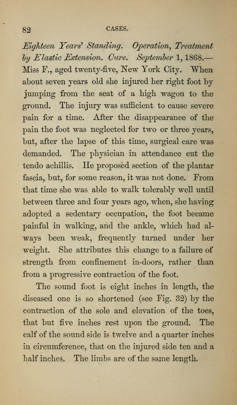 Eighteen Years' Standing. Operation^ Treatment hj Elastic Extension. Cure. Sej>tember 1,1868.— Miss F., aged twenty-five, ]Sew York City. Wlien about seven years old she injured her right foot by jumping from the seat of a high wagon to the ground. The injury was sufiicient to cause severe pain for a time. After the disappearance of the pain the foot was neglected for two or three years, but, after the lapse of this time, surgical care was demanded. The physician in attendance cut the tendo achillis. He proposed section of the plantar fascia, but, for some reason, it was not done. From that time she was able to walk tolerably well until between three and four years ago, when, she having adopted a sedentary occupation, the foot became painful in walking, and the ankle, which had al- ways been weak, frequently turned under her weight. She attributes this change to a failure of strength from confinement in-doors, rather than from a progressive contraction of the foot. The sound foot is eight inches in length, the diseased one is so shortened (see Fig. 32) by the contraction of the sole and elevation of the toes, that but -^YQ inches rest upon the ground. The calf of the sound side is twelve and a quarter inches in circumference, that on the injured side ten and a half inches. The limbs are of the same length.