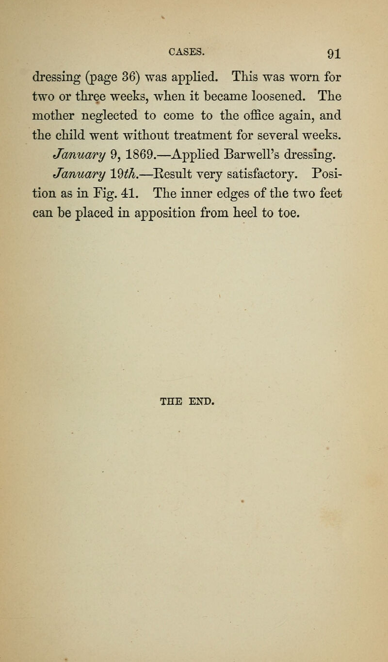 dressing (page 36) was applied. This was worn for two or tliree weeks, when it became loosened. The mother neglected to come to the office again, and the child went without treatment for several weeks. Ja/nuary 9, 1869.—Applied Barwell's dressing. January l^th.—^Eesnlt very satisfactory. Posi- tion as in Fig. 41. The inner edges of the two feet can be placed in apposition from heel to toe. THE END.
