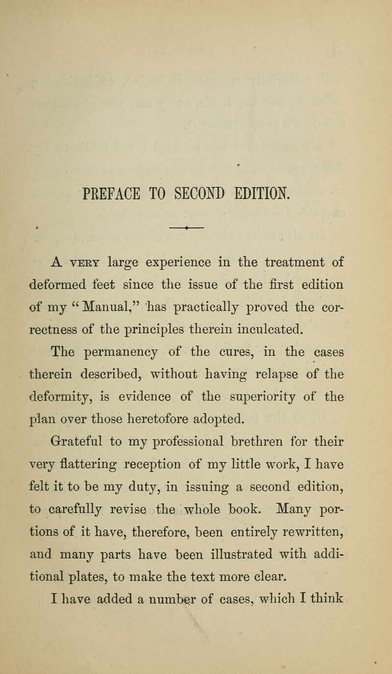 PREFACE TO SECOND EDITION. A very large experience in the treatment of deformed feet since the issue of the first edition of my  Manual, has practically proved the cor- rectness of the principles therein inculcated. The permanency of the cures, in the cases therein described, without having relapse of the deformity, is evidence of the superiority of the plan over those heretofore adopted. Grateful to my professional brethren for their very flattering reception of my little work, I have felt it to be my duty, in issuing a second edition, to carefully revise tha whole book. Many por- tions of it have, therefore, been entirely rewritten, and many parts have been illustrated with addi- tional plates, to make the text more clear. I have added a number of cases, which I think