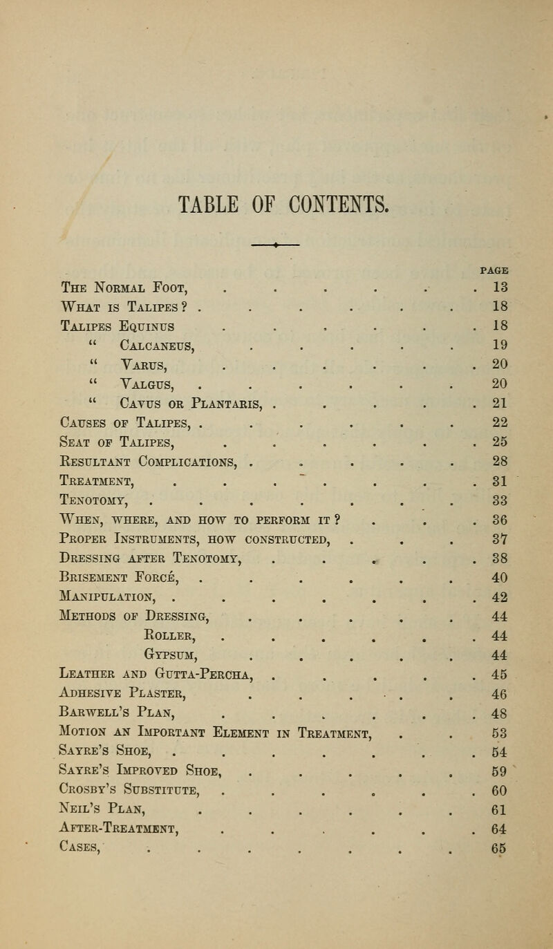 TABLE OF CONTENTS. PAGE The Normal Foot, . . 13 What is Talipes? . 18 Talipes Equintts . 18  Calcaneus, 19  Varus, . . 20  Valgus, . 20  Cavus or Plantaris, . . . 21 Causes of Talipes, . . 22 Seat op Talipes, . 25 Kesultant Complications, . o 28 Treatment, . . 31 Tenotomy, . 33 When, where, and how to perform it ? . 36 Proper Instruments, how constructed, SI Dressing after Tenotomy, • . 38 Brisement Force, • • . 40 Manipulation, . • • ■ . 42 Methods of Dressing, ... 44 Eoller, . . 44 Gypsum, ■ • -• 44 Leather and Gutta-Percha, . . 45 Adhesive Plaster, 46 Barwell's Plan, . 48 Motion an Important Element in Treatment, 53 Sayre's Shoe, . 54 Sayre's Improved Shoe, • • • 59 Crosby's Substitute, • . 60 Neil's Plan, . 61 After-Treatment, . 64 Cases, • 65