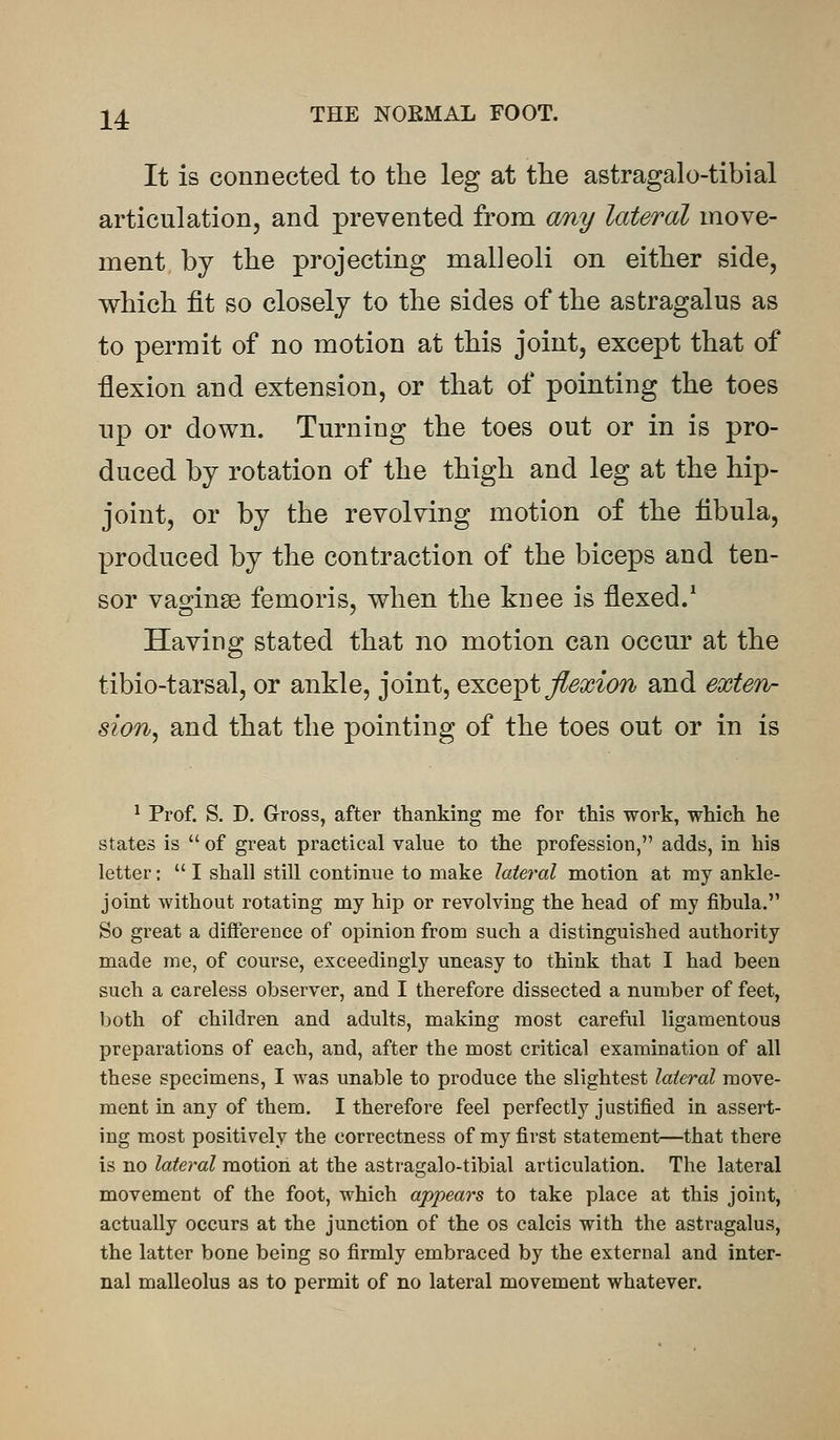 24 THE NORMAL FOOT. It is connected to the leg at the astragalo-tibial articulation, and prevented from any lateral move- ment by the projecting malleoli on either side, which fit so closely to the sides of the astragalus as to permit of no motion at this joint, except that of flexion and extension, or that of pointing the toes up or down. Turning the toes out or in is pro- duced by rotation of the thigh and leg at the hip- joint, or by the revolving motion of the fibula, produced by the contraction of the biceps and ten- sor vaginae femoris, when the knee is flexed.1 Having stated that no motion can occur at the tibio-tarsal, or ankle, joint, except flexion and exten- sion, and that the pointing of the toes out or in is 1 Prof. S. D. Gross, after thanking me for this work, which he states is  of great practical value to the profession, adds, in his letter;  I shall still continue to make lateral motion at my ankle- joint without rotating my hip or revolving the head of my fibula. So great a difference of opinion from such a distinguished authority made me, of course, exceedingly uneasy to think that I had been such a careless observer, and I therefore dissected a number of feet, both of children and adults, making most careful ligamentous preparations of each, and, after the most critical examination of all these specimens, I was unable to produce the slightest lateral move- ment in any of them. I therefore feel perfectly justified in assert- ing most positively the correctness of my first statement—that there is no lateral motion at the astragalo-tibial articulation. The lateral movement of the foot, which appears to take place at this joint, actually occurs at the junction of the os calcis with the astragalus, the latter bone being so firmly embraced by the external and inter- nal malleolus as to permit of no lateral movement whatever.