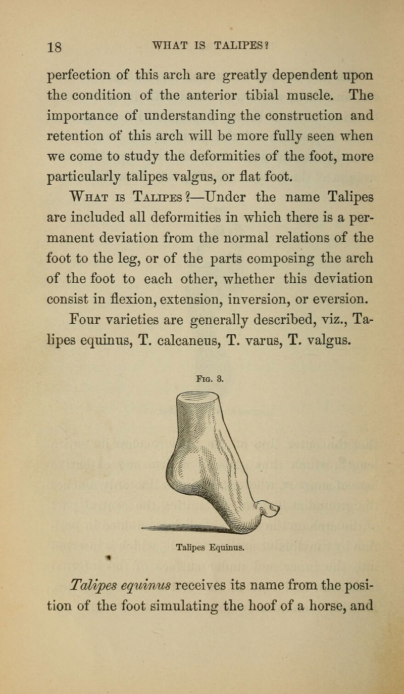 perfection of this arch are greatly dependent npon the condition of the anterior tibial muscle. The importance of understanding the construction and retention of this arch will be more fullv seen when t/ we come to study the deformities of the foot, more particularly talipes valgus, or flat foot. What is Talipes?—Under the name Talipes are included all deformities in which there is a per- manent deviation from the normal relations of the foot to the leg, or of the parts composing the arch of the foot to each other, whether this deviation consist in flexion, extension, inversion, or eversion. Four varieties are generally described, viz., Ta- lipes equinus, T. calcaneus, T. varus, T. valgus. Fig. 3. Talipes Equinus. Talipes equinus receives its name from the posi- tion of the foot simulating the hoof of a horse, and