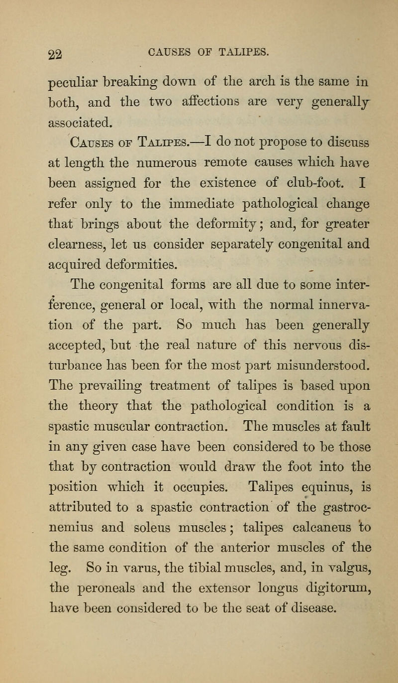 peculiar breaking down of the arch is the same in both, and the two affections are very generally associated. Causes of Talipes.—I do not propose to discuss at length the numerous remote causes which have been assigned for the existence of club-foot. I refer only to the immediate pathological change that brings about the deformity; and, for greater clearness, let us consider separately congenital and acquired deformities. The congenital forms are all due to some inter- ference, general or local, with the normal innerva- tion of the part. So much has been generally accepted, but the real nature of this nervous dis- turbance has been for the most part misunderstood. The prevailing treatment of talipes is based upon the theory that the pathological condition is a spastic muscular contraction. The muscles at fault in any given case have been considered to be those that by contraction would draw the foot into the position which it occupies. Talipes equinus, is attributed to a spastic contraction of the gastroc- nemius and soleus muscles; talipes calcaneus to the same condition of the anterior muscles of the leg. So in varus, the tibial muscles, and, in valgus, the peroneals and the extensor longus digitorum, have been considered to be the seat of disease.