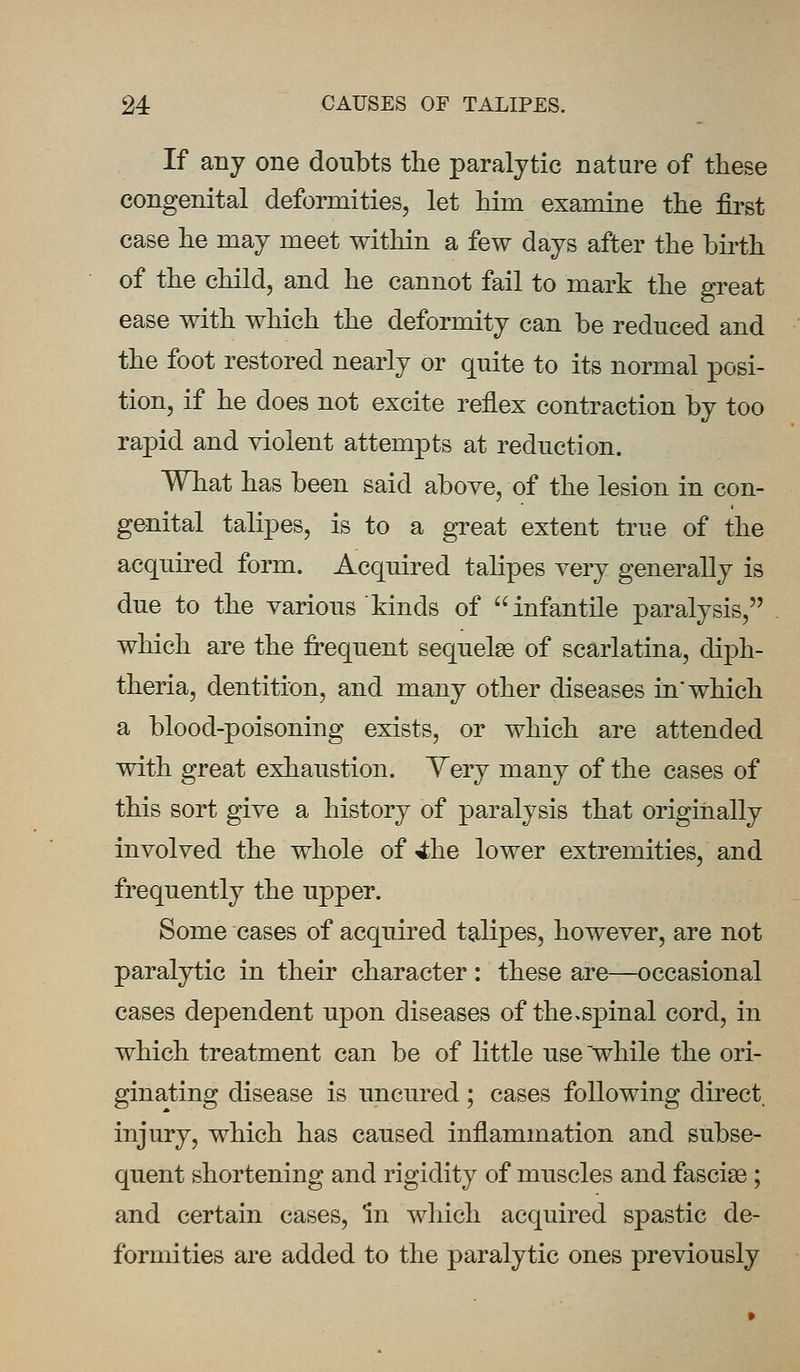 If any one doubts the paralytic nature of these congenital deformities, let him examine the first case he may meet within a few days after the birth of the child, and he cannot fail to mark the great ease with which the deformity can be reduced and the foot restored nearly or quite to its normal posi- tion, if he does not excite reflex contraction by too rapid and violent attempts at reduction. What has been said above, of the lesion in con- genital talipes, is to a great extent true of the acquired form. Acquired talipes very generally is due to the various kinds of infantile paralysis, which are the frequent sequelae of scarlatina, diph- theria, dentition, and many other diseases in* which a blood-poisoning exists, or which are attended with great exhaustion. Yery many of the cases of this sort give a history of paralysis that originally involved the whole of 4he lower extremities, and frequently the upper. Some cases of acquired talipes, however, are not paralytic in their character : these are—occasional cases dependent upon diseases of the,spinal cord, in which treatment can be of little use while the ori- ginating disease is uncured; cases following direct injury, which has caused inflammation and subse- quent shortening and rigidity of muscles and fasciae ; and certain cases, In which acquired spastic de- formities are added to the paralytic ones previously