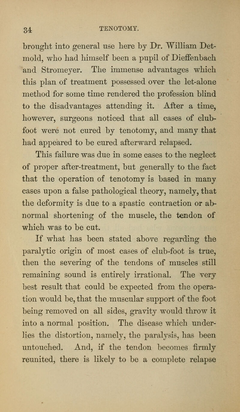 brought into general use here by Dr. William Det- mold, who had himself been a pupil of Dieffenbach and Stromeyer. The immense advantages which this plan of treatment possessed over the let-alone method for some time rendered the profession blind to the disadvantages attending it. After a time, however, surgeons noticed that all cases of club- foot were not cured by tenotomy, and many that had appeared to be cured afterward relapsed. This failure was due in some cases to the neglect of proper after-treatment, but generally to the fact that the operation of tenotomy is based in many cases upon a false pathological theory, namely, that the deformity is due to a spastic contraction or ab- normal shortening of the muscle, the tendon of which was to be cut. If what has been stated above regarding the paralytic origin of most cases of club-foot is true, then the severing of the tendons of muscles still remaining sound is entirely irrational. The very best result that could be expected from the opera- tion would be, that the muscular support of the foot being removed on all sides, gravity would throw it into a normal position. The disease which under- lies the distortion, namely, the paralysis, has been untouched. And, if the tendon becomes firmly reunited, there is likely to be a complete relapse