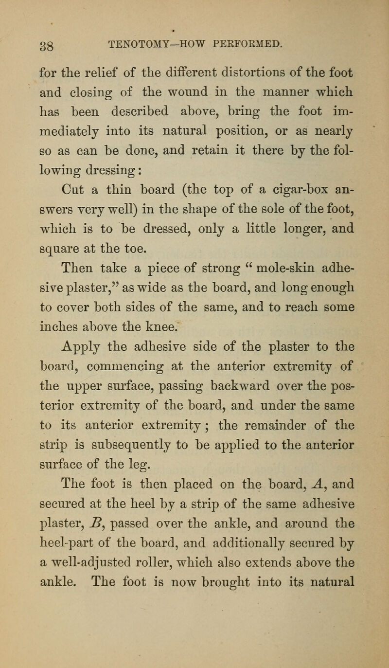 for the relief of the different distortions of the foot and closing of the wound in the manner which has been described above, bring the foot im- mediately into its natural position, or as nearly so as can be done, and retain it there by the fol- lowing dressing: Cut a thin board (the top of a cigar-box an- swers very well) in the shape of the sole of the foot, which is to be dressed, only a little longer, and square at the toe. Then take a piece of strong  mole-skin adhe- sive plaster, as wide as the board, and long enough to cover both sides of the same, and to reach some inches above the knee. Apply the adhesive side of the plaster to the board, commencing at the anterior extremity of the upper surface, passing backward over the pos- terior extremity of the board, and under the same to its anterior extremity; the remainder of the strip is subsequently to be applied to the anterior surface of the leg. The foot is then placed on the board. A, and secured at the heel by a strip of the same adhesive plaster, B, passed over the ankle, and around the heel-part of the board, and additionally secured by a well-adjusted roller, which also extends above the ankle. The foot is now brought into its natural