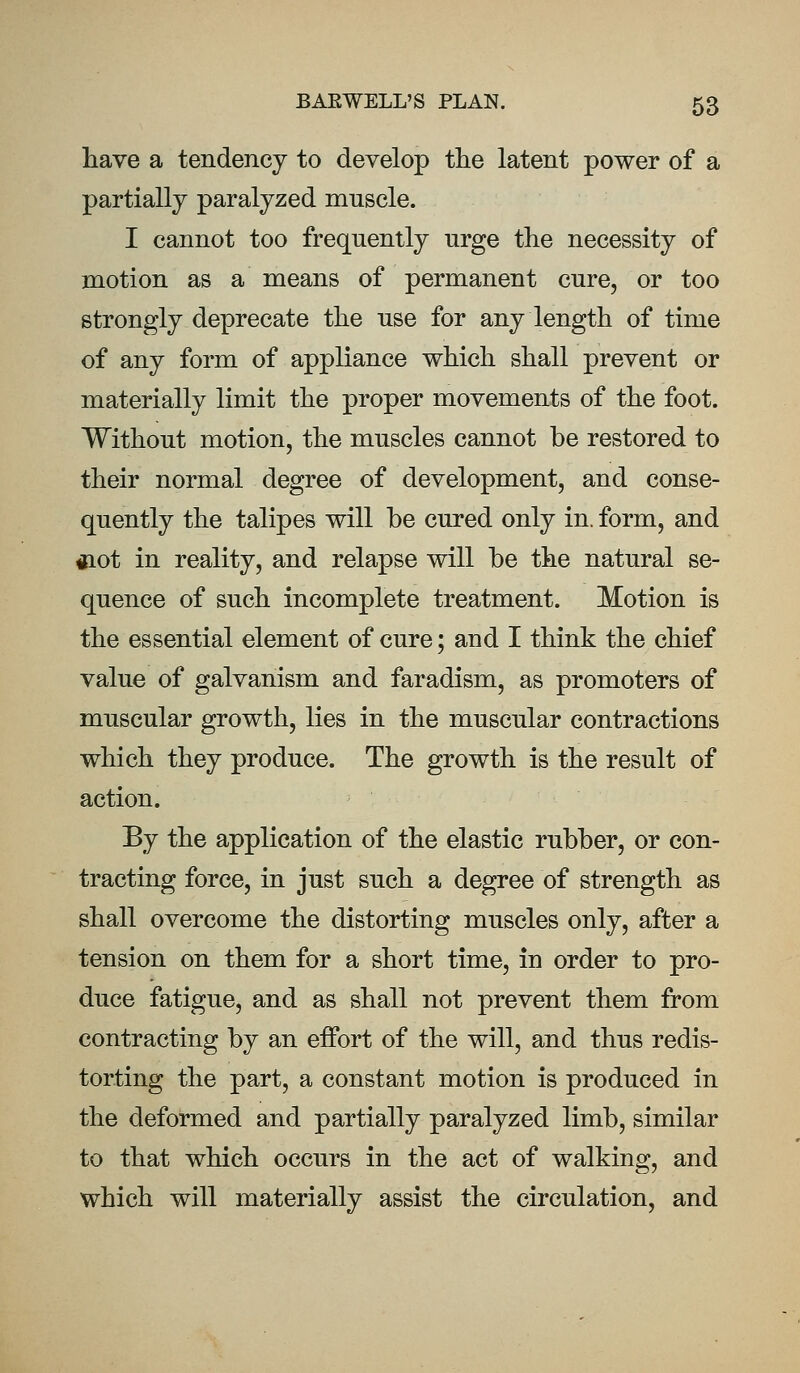 have a tendency to develop the latent power of a partially paralyzed muscle. I cannot too frequently urge the necessity of motion as a means of permanent cure, or too strongly deprecate the use for any length of time of any form of appliance which shall prevent or materially limit the proper movements of the foot. Without motion, the muscles cannot be restored to their normal degree of development, and conse- quently the talipes will be cured only in. form, and «iot in reality, and relapse will be the natural se- quence of such incomplete treatment. Motion is the essential element of cure; and I think the chief value of galvanism and faradism, as promoters of muscular growth, lies in the muscular contractions which they produce. The growth is the result of action. By the application of the elastic rubber, or con- tracting force, in just such a degree of strength as shall overcome the distorting muscles only, after a tension on them for a short time, in order to pro- duce fatigue, and as shall not prevent them from contracting by an effort of the will, and thus redis- torting the part, a constant motion is produced in the deformed and partially paralyzed limb, similar to that which occurs in the act of walking, and which will materially assist the circulation, and
