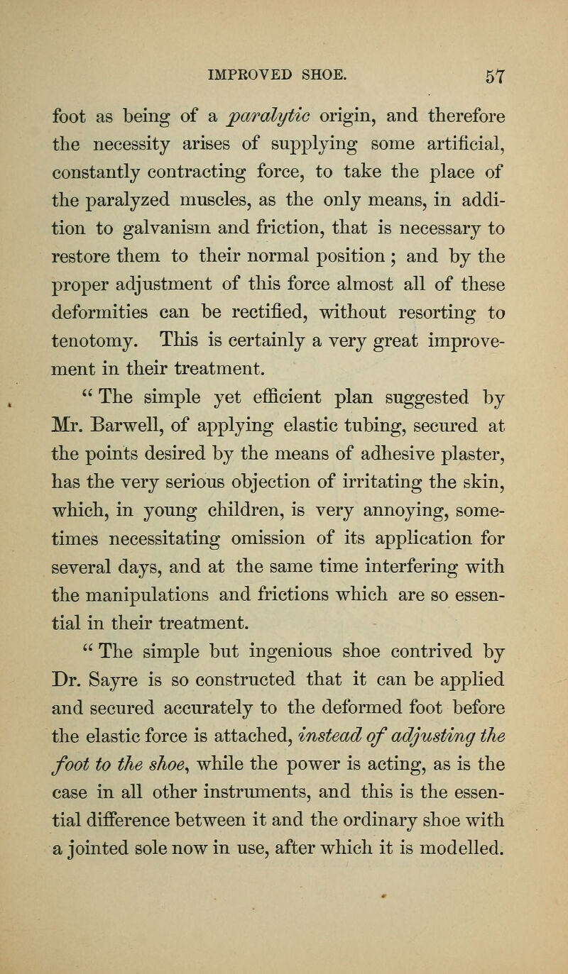 foot as being of a paralytic origin, and therefore the necessity arises of supplying some artificial, constantly contracting force, to take the place of the paralyzed muscles, as the only means, in addi- tion to galvanism and friction, that is necessary to restore them to their normal position ; and by the proper adjustment of this force almost all of these deformities can be rectified, without resorting to tenotomy. This is certainly a very great improve- ment in their treatment.  The simple yet efficient plan suggested by Mr. Barwell, of applying elastic tubing, secured at the points desired by the means of adhesive plaster, has the very serious objection of irritating the skin, which, in young children, is very annoying, some- times necessitating omission of its application for several days, and at the same time interfering with the manipulations and frictions which are so essen- tial in their treatment.  The simple but ingenious shoe contrived by Dr. Sayre is so constructed that it can be applied and secured accurately to the deformed foot before the elastic force is attached, instead of adjusting the foot to the shoe, while the power is acting, as is the case in all other instruments, and this is the essen- tial difference between it and the ordinary shoe with a jointed sole now in use, after which it is modelled.