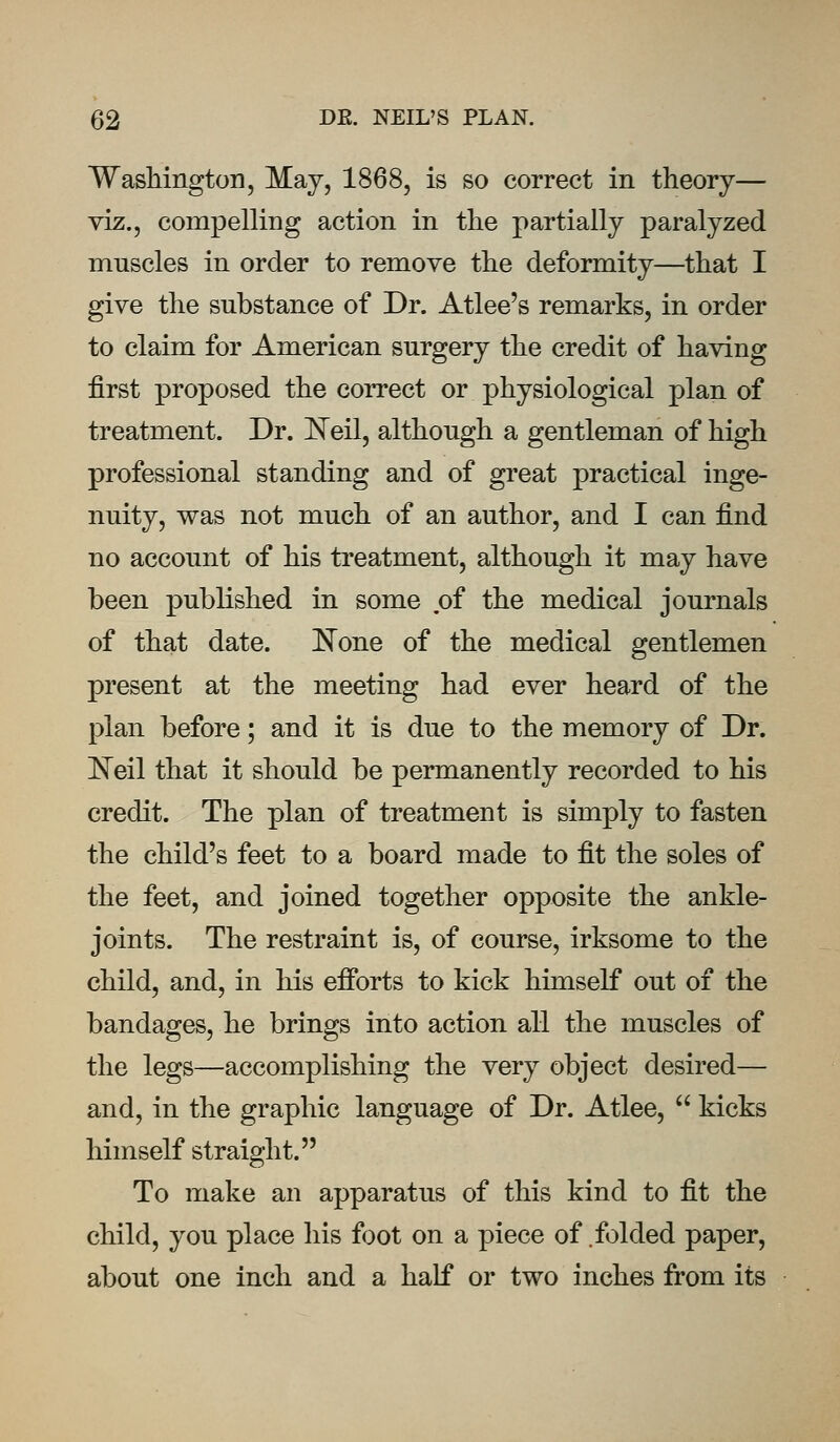 Washington, May, 1868, is so correct in theory— viz., compelling action in the partially paralyzed muscles in order to remove the deformity—that I give the substance of Dr. Atlee's remarks, in order to claim for American surgery the credit of having first proposed the correct or physiological plan of treatment. Dr. Neil, although a gentleman of high professional standing and of great practical inge- nuity, was not much of an author, and I can find no account of his treatment, although it may have been published in some of the medical journals of that date. None of the medical gentlemen present at the meeting had ever heard of the plan before; and it is due to the memory of Dr. Neil that it should be permanently recorded to his credit. The plan of treatment is simply to fasten the child's feet to a board made to fit the soles of the feet, and joined together opposite the ankle- joints. The restraint is, of course, irksome to the child, and, in his efforts to kick himself out of the bandages, he brings into action all the muscles of the legs—accomplishing the very object desired— and, in the graphic language of Dr. Atlee,  kicks himself straight. To make an apparatus of this kind to fit the child, you place his foot on a piece of folded paper, about one inch and a half or two inches from its