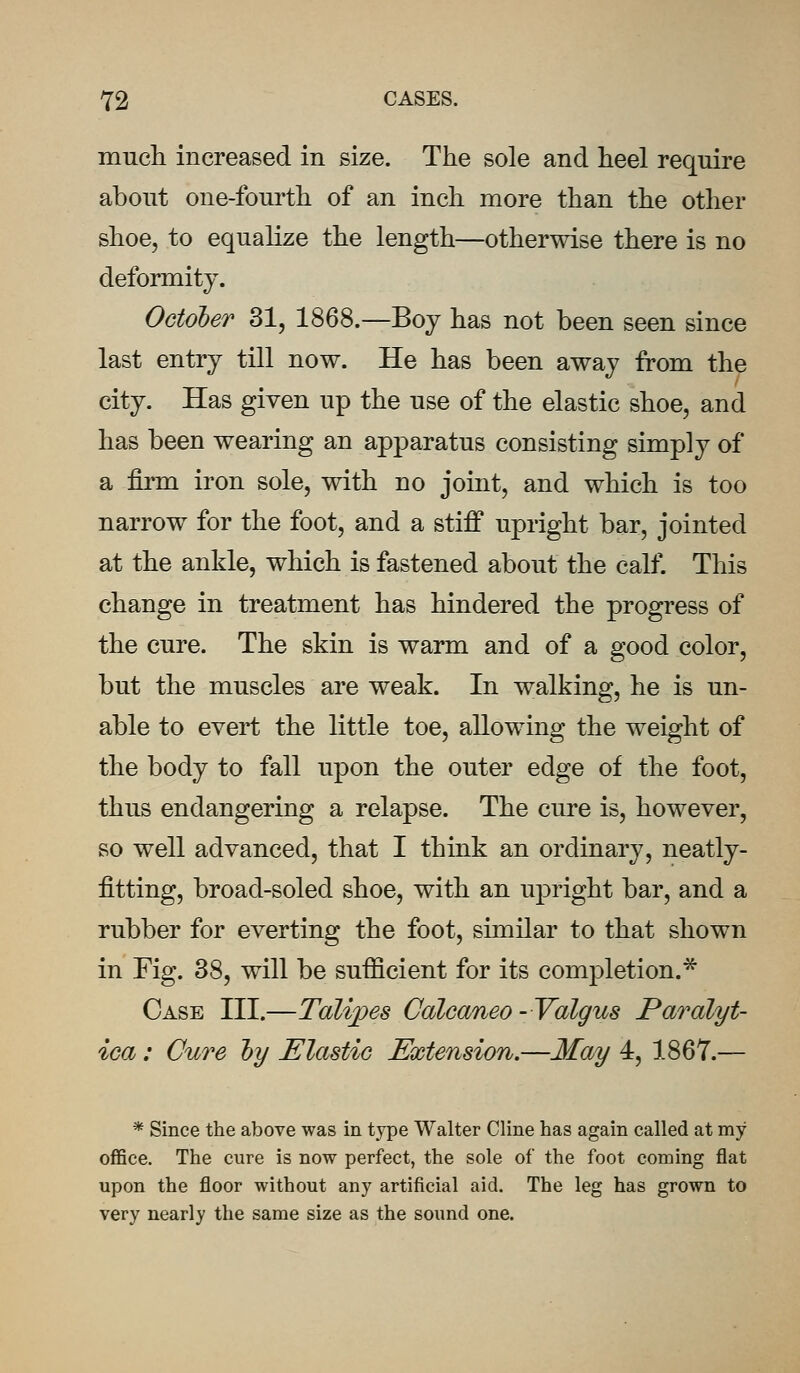 much increased in size. The sole and heel require about one-fourth of an inch more than the other shoe, to equalize the length—otherwise there is no deformity. October 31, 1868.—Boy has not been seen since last entry till now. He has been away from the city. Has given up the use of the elastic shoe, and has been wearing an apparatus consisting simply of a firm iron sole, with no joint, and which is too narrow for the foot, and a stiff upright bar, jointed at the ankle, which is fastened about the calf. This change in treatment has hindered the progress of the cure. The skin is warm and of a good color, but the muscles are weak. In walking, he is un- able to evert the little toe, allowing the weight of the body to fall upon the outer edge of the foot, thus endangering a relapse. The cure is, however, so well advanced, that I think an ordinary, neatly- fitting, broad-soled shoe, with an upright bar, and a rubber for everting the foot, similar to that shown in Fig. 38, will be sufficient for its completion.* Case III.—Talipes Calcaneo-Valgus Paralyt- ica : Cure by Elastic Extension.—May 4, 1867.— * Since the above was in type Walter Cline has again called at my office. The cure is now perfect, the sole of the foot coming flat upon the floor without any artificial aid. The leg has grown to very nearly the same size as the sound one.