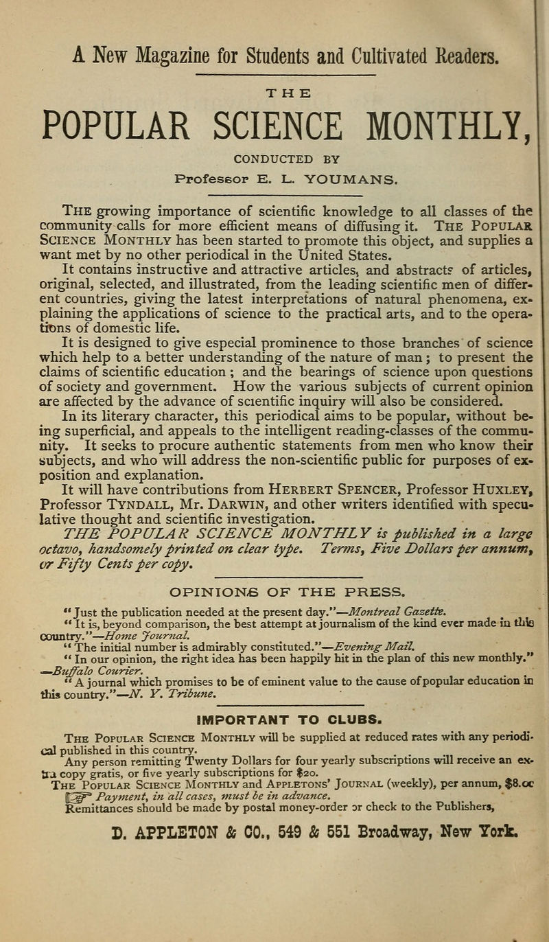 A New Magazine for Students and Cultivated Readers. THE POPULAR SCIENCE MONTHLY, CONDUCTED BY Professor E. L. YOU MANS. The growing importance of scientific knowledge to all classes of the community calls for more efficient means of diffusing it. The Popular Science Monthly has been started to promote this object, and supplies a want met by no other periodical in the United States. It contains instructive and attractive articles, and abstract? of articles, original, selected, and illustrated, from the leading scientific men of differ- ent countries, giving the latest interpretations of natural phenomena, ex- plaining the applications of science to the practical arts, and to the opera- tions of domestic life. It is designed to give especial prominence to those branches of science which help to a better understanding of the nature of man; to present the claims of scientific education ; and the bearings of science upon questions of society and government. How the various subjects of current opinion are affected by the advance of scientific inquiry will also be considered. In its literary character, this periodical aims to be popular, without be- ing superficial, and appeals to the intelligent reading-classes of the commu- nity. It seeks to procure authentic statements from men who know their subjects, and who will address the non-scientific public for purposes of ex- position and explanation. It will have contributions from Herbert Spencer, Professor Huxley, Professor Tyndall, Mr. Darwin, and other writers identified with specu- lative thought and scientific investigation. THE POPULAR SCIENCE MONTHLY is published in a large octavo, handsomely printed on clear type. Terms, Five Dollars per annum, vr Fifty Cents per copy. OPINIONfi OF THE PRESS.  Just the publication needed at the present day.—Montreal Gazette.  It is, beyond comparison, the best attempt at journalism of the kind ever made in tlrlo Country.—Home Journal.  The initial number is admirably constituted.—Evening Mail.  In our opinion, the right idea has been happily hit in the plan of this new monthly. ■~~Buffalo Courier. A journal which promises to be of eminent value to the cause of popular education in this country.—N. Y. Tribune. IMPORTANT TO CLUBS. The Popular Science Monthly will be supplied at reduced rates with any periodi- cal published in this country. Any person remitting Twenty Dollars for four yearly subscriptions will receive an ex- tra copy gratis, or five yearly subscriptions for $20. The Popular Science Monthly and Appletons' Journal (weekly), per annum, $8.oc l^p3 Payment, in all cases, must be in advance. Remittances should be made by postal money-order or check to the Publishers, D. APPLETON & CO., 549 & 551 Broadway, New York.