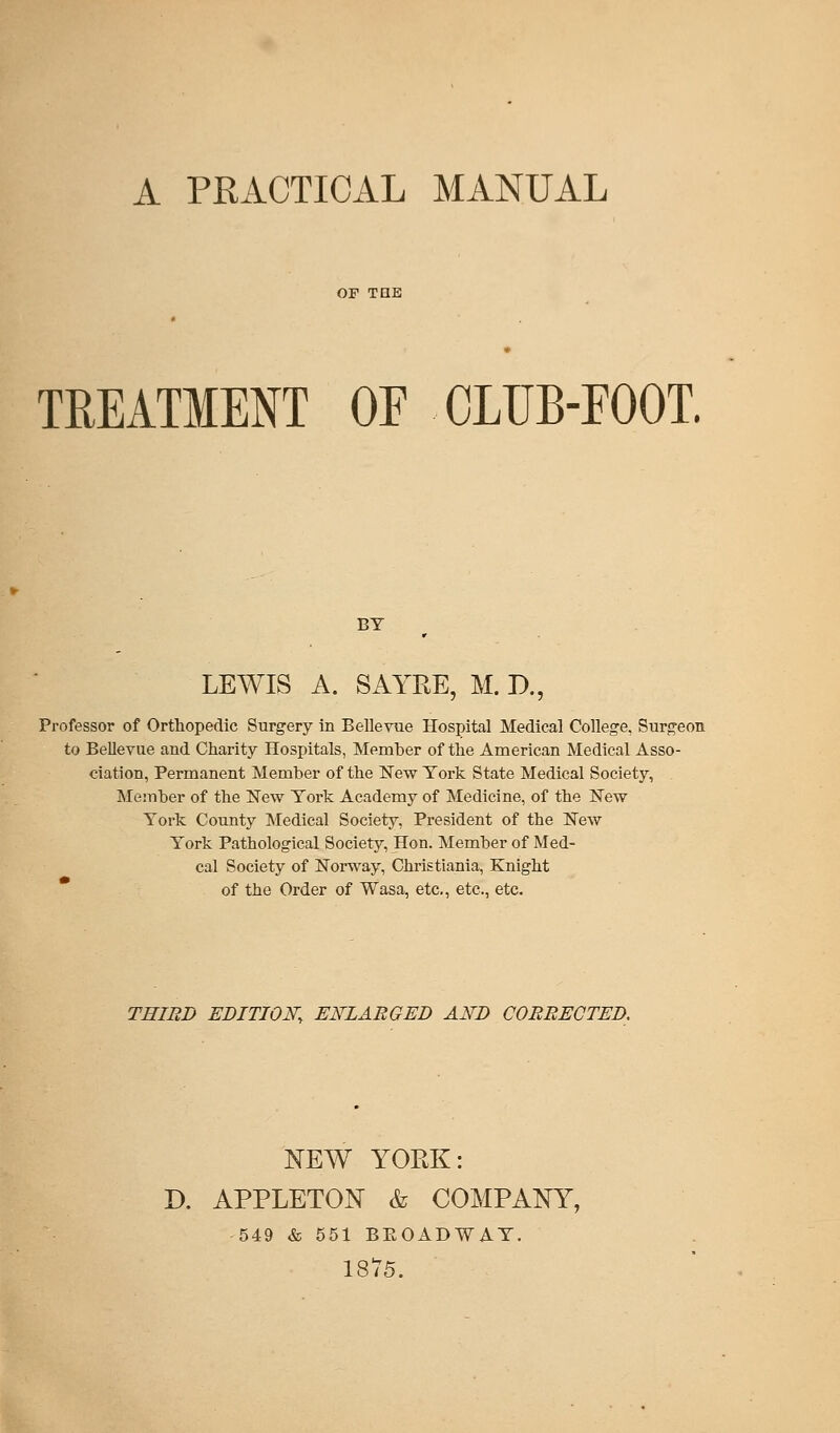 A PRACTICAL MANUAL TREATMENT OF CLUB-EOOT. LEWIS A. SAYRE, M. D., Professor of Orthopedic Surgery in Bellevue Hospital Medical College, Surgeon to Bellevue and Charity Hospitals, Member of the American Medical Asso- ciation, Permanent Member of the New York State Medical Society, Member of the New York Academy of Medicine, of the New York County Medical Society, President of the New York Pathological Society, Hon. Member of Med- cal Society of Norway, Christiania, Knight of the Order of Wasa, etc., etc., etc. THIRD EDITION, ENLARGED AND CORRECTED. NEW YORK: D. APPLETON & COMPANY, 549 & 551 BEOADWAY. 1875.