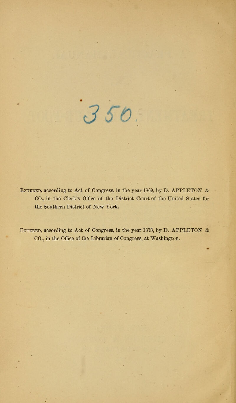 3fo, Entered, according to Act of Congress, in the year 1869, by D. APPLETON & CO., in the Clerk's Office of the District Court of the United States for the Southern District of New York. Enteeed, according to Act of Congress, in the year 1873, by D. APPLETON & CO., in the Office of the Librarian of Congress, at Washington.