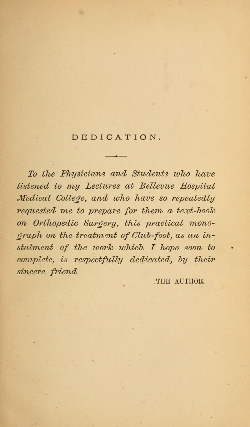 DEDICATION. To the Physicians and Students who have listened to my Lectures at Bellevue Hospital Medical College, and who have so repeatedly requested me to prepare for them a text-hook on Orthopedic Surgery, this practical mono- graph on the treatment of Club-foot, as an in- stalment of the work which I hope soon to complete, is respectfully dedicated, by their sincere friend THE AUTHOR.