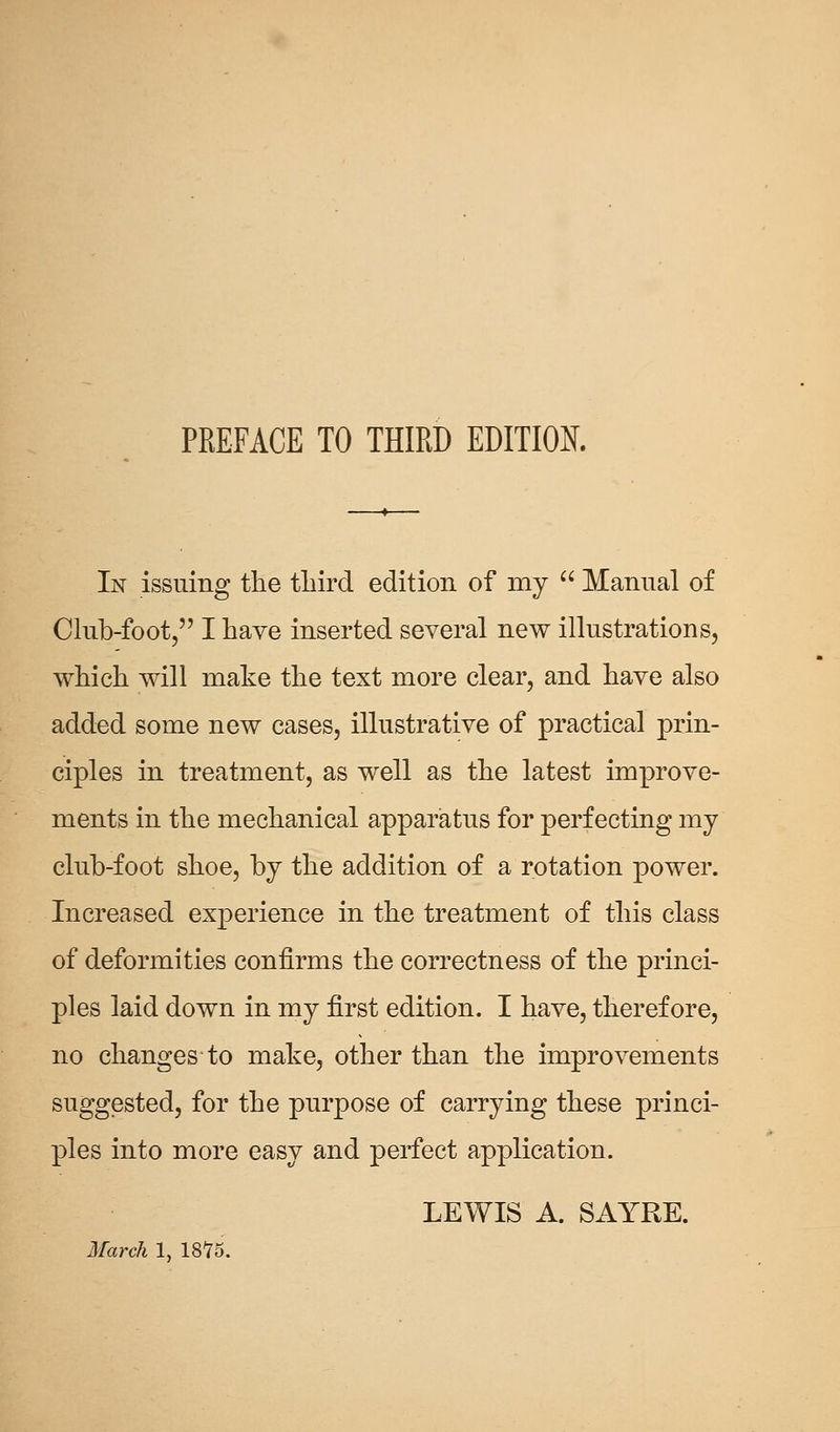 In issuing the third edition of my  Manual of Club-foot, I have inserted several new illustrations, which will make the text more clear, and have also added some new cases, illustrative of practical prin- ciples in treatment, as well as the latest improve- ments in the mechanical apparatus for perfecting my club-foot shoe, by the addition of a rotation power. Increased experience in the treatment of this class of deformities confirms the correctness of the princi- ples laid down in my first edition. I have, therefore, no changes-to make, other than the improvements suggested, for the purpose of carrying these princi- ples into more easy and perfect application. LEWIS A. SAYRE. March 1, 1875.