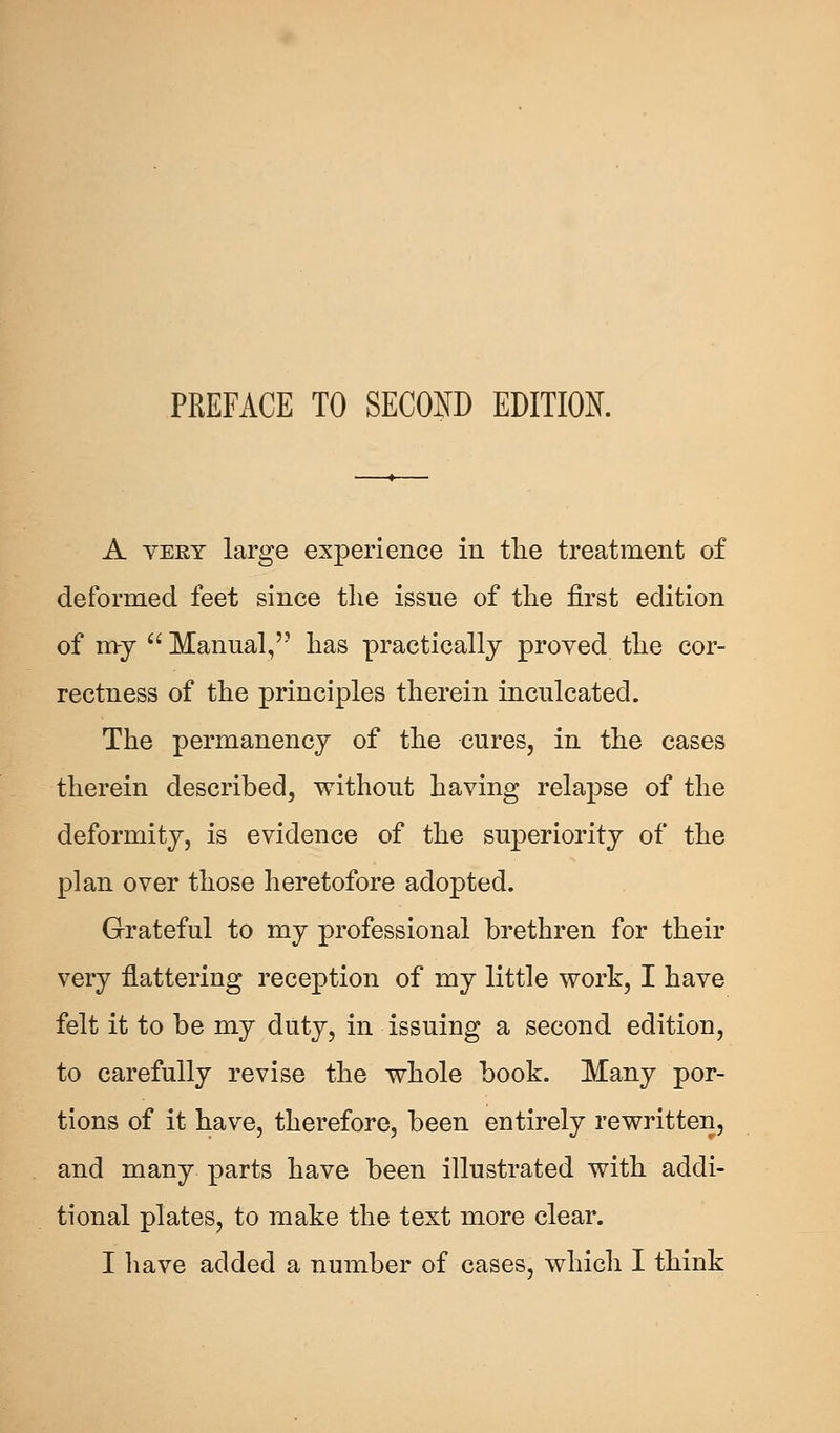 A very large experience in the treatment of deformed feet since the issue of the first edition of my  Manual, has practically proved the cor- rectness of the principles therein inculcated. The permanency of the cures, in the cases therein described, without having relapse of the deformity, is evidence of the superiority of the plan over those heretofore adopted. Grateful to my professional brethren for their very flattering reception of my little work, I have felt it to be my duty, in issuing a second edition, to carefully revise the whole book. Many por- tions of it have, therefore, been entirely rewritten, and many parts have been illustrated with addi- tional plates, to make the text more clear. I have added a number of cases, which I think