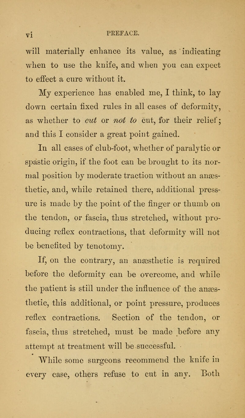 will materially enhance its value, as ' indicating when to use the knife, and when you can expect to effect a cure without it. My experience has enabled me, I think, to lay down certain fixed rules in all cases of deformity, as whether to cut or not to cut, for their relief; and this I consider a great point gained. In all cases of club-foot, whether of paralytic or spastic origin, if the foot can be brought to its nor- mal position by moderate traction without an anaes- thetic, and, while retained there, additional press- ure is made by the point of the finger or thumb on the tendon, or fascia, thus stretched, without pro- ducing reflex contractions, that deformity will not be benefited by tenotomy. If, on the contrary, an anaesthetic is required before the deformity can be overcome, and while the patient is still under the influence of the anaes- thetic, this additional, or point pressure, produces reflex contractions. Section of the tendon, or fascia, thus stretched, must be made before any attempt at treatment will be successful. While some surgeons recommend the knife in every case, others refuse to cut in any. Both