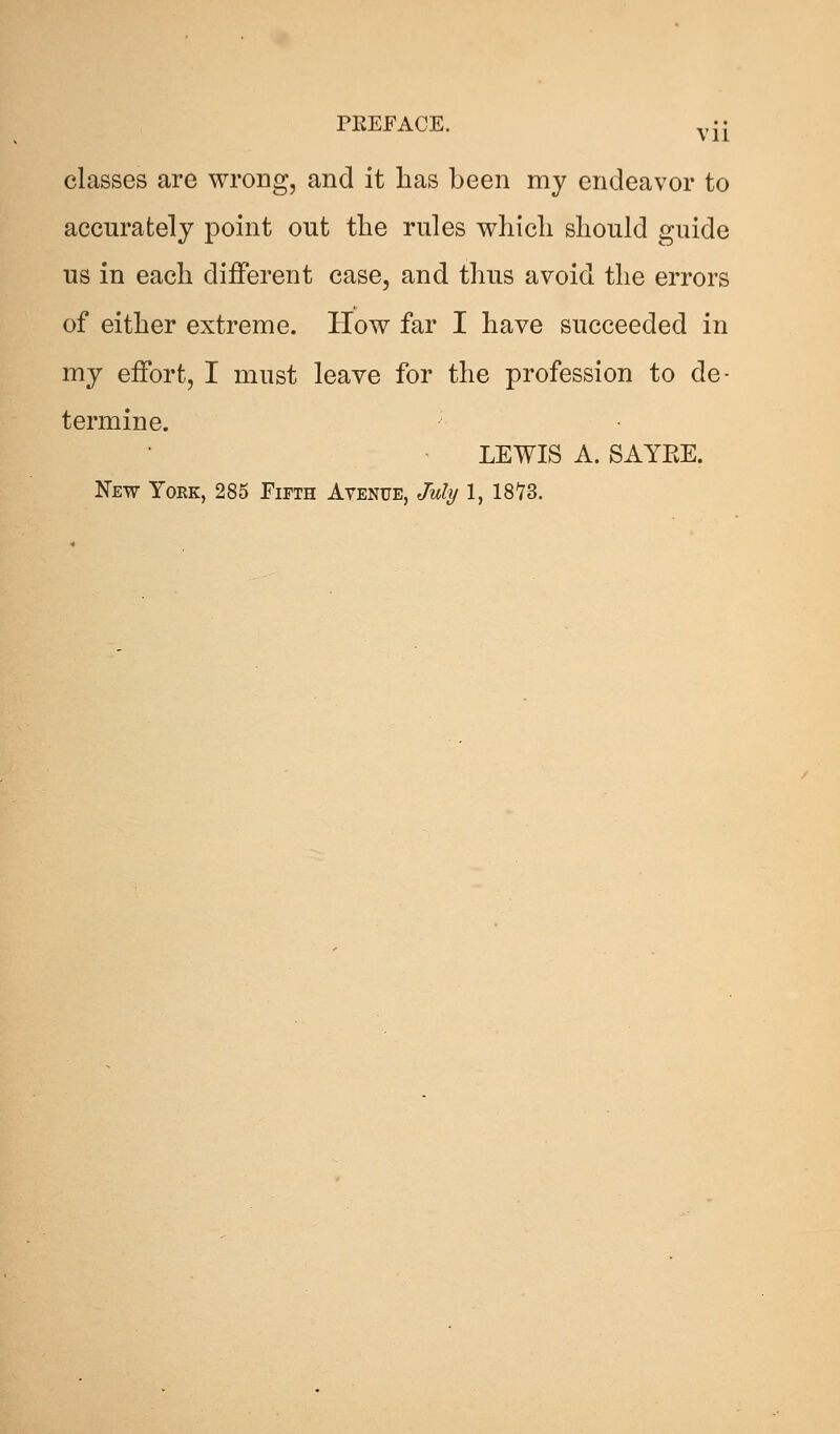 classes are wrong, and it has been my endeavor to accurately point out the rules which should guide us in each different case, and thus avoid the errors of either extreme. How far I have succeeded in my effort, I must leave for the profession to de- termine. LEWIS A. SAYEE. New York, 285 Fifth Avenue, July 1, 18Y3.