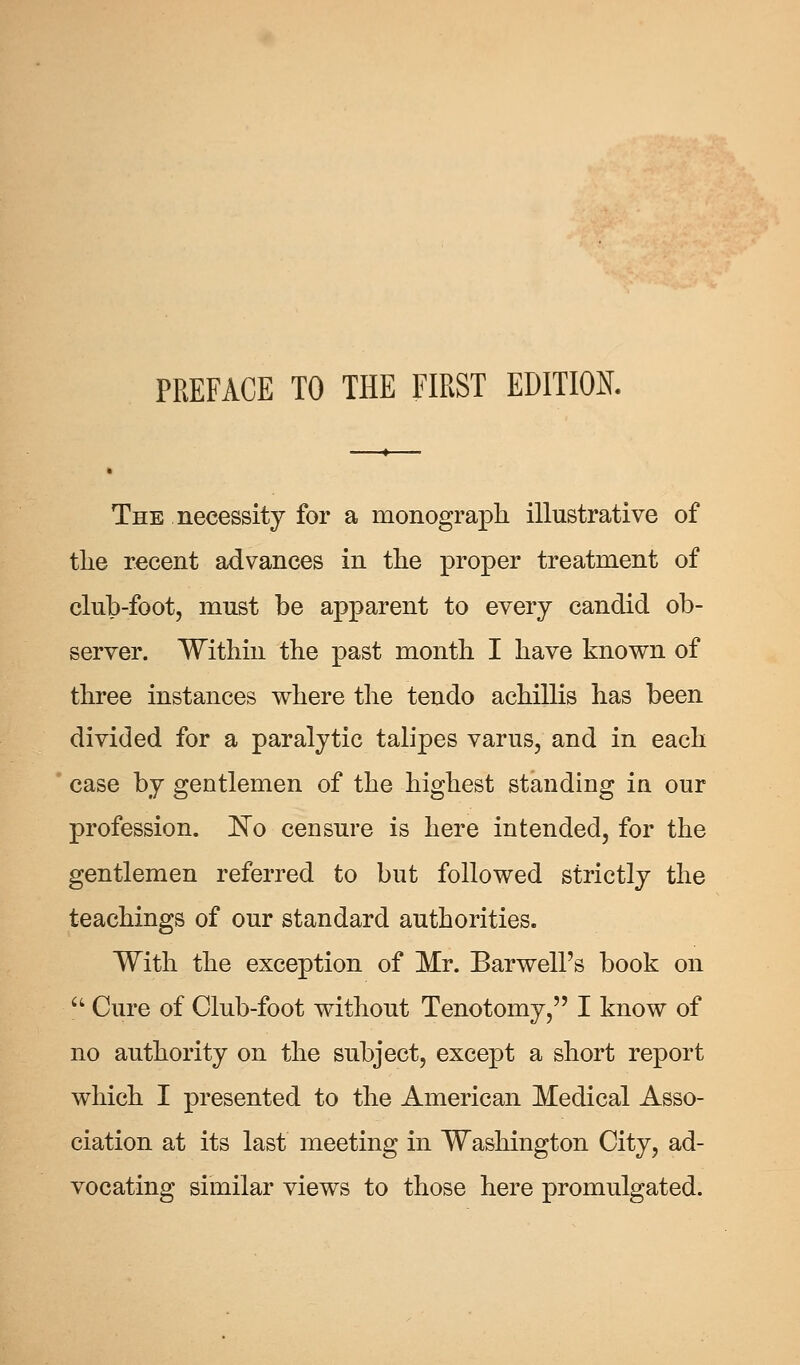 The necessity for a monograph illustrative of the recent advances in the proper treatment of club-foot, must be apparent to every candid ob- server. Within the past month I have known of three instances where the tendo achillis has been divided for a paralytic talipes varus, and in each case by gentlemen of the highest standing in our profession. No censure is here intended, for the gentlemen referred to but followed strictly the teachings of our standard authorities. With the exception of Mr. Barwell's book on Cure of Club-foot without Tenotomy, I know of no authority on the subject, except a short report which I presented to the American Medical Asso- ciation at its last meeting in Washington City, ad- vocating similar views to those here promulgated.
