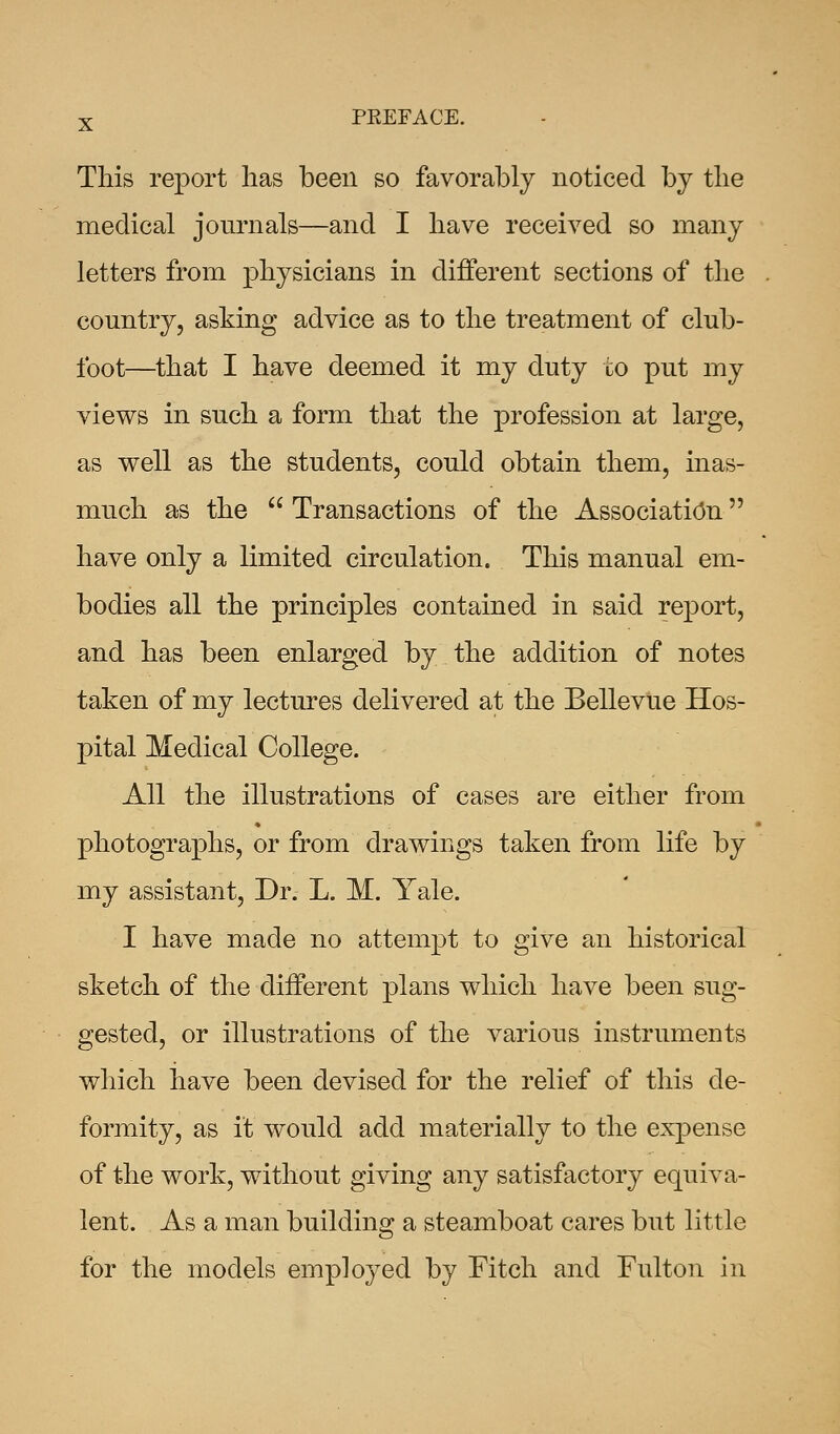 This report lias been so favorably noticed by the medical journals—and I have received so many letters from physicians in different sections of the country, asking advice as to the treatment of club- foot—that I have deemed it my duty to put my views in such a form that the profession at large, as well as the students, could obtain them, inas- much as the  Transactions of the Association have only a limited circulation. This manual em- bodies all the principles contained in said report, and has been enlarged by the addition of notes taken of my lectures delivered at the Bellevue Hos- pital Medical College. All the illustrations of cases are either from photographs, or from drawings taken from life by my assistant, Dr. L. M. Yale. I have made no attempt to give an historical sketch of the different plans which have been sug- gested, or illustrations of the various instruments which have been devised for the relief of this de- formity, as ft would add materially to the expense of the work, without giving any satisfactory equiva- lent. As a man building a steamboat cares but little for the models employed by Fitch and Fulton in