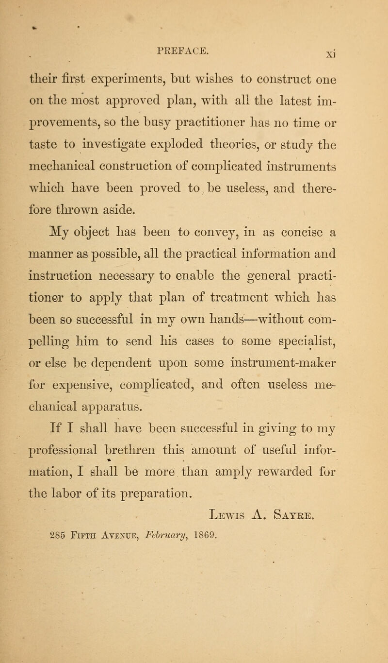 tlieir first experiments, but wishes to construct one on the most approved plan, with all the latest im- provements, so the busy practitioner has no time or taste to investigate exploded theories, or study the mechanical construction of complicated instruments which have been proved to be useless, and there- fore thrown aside. My object has been to convey, in as concise a manner as possible, all the practical information and instruction necessary to enable the general practi- tioner to apply that plan of treatment which has been so successful in my own hands—without com- pelling him to send his cases to some specialist, or else be dependent upon some instrument-maker for expensive, complicated, and often useless me- chanical apparatus. If I shall have been successful in giving to my professional brethren this amount of useful infor- mation, I shall be more than amply rewarded for the labor of its preparation. Lewis A. Sayke. 285 Fifth Avenue, February, 1869.