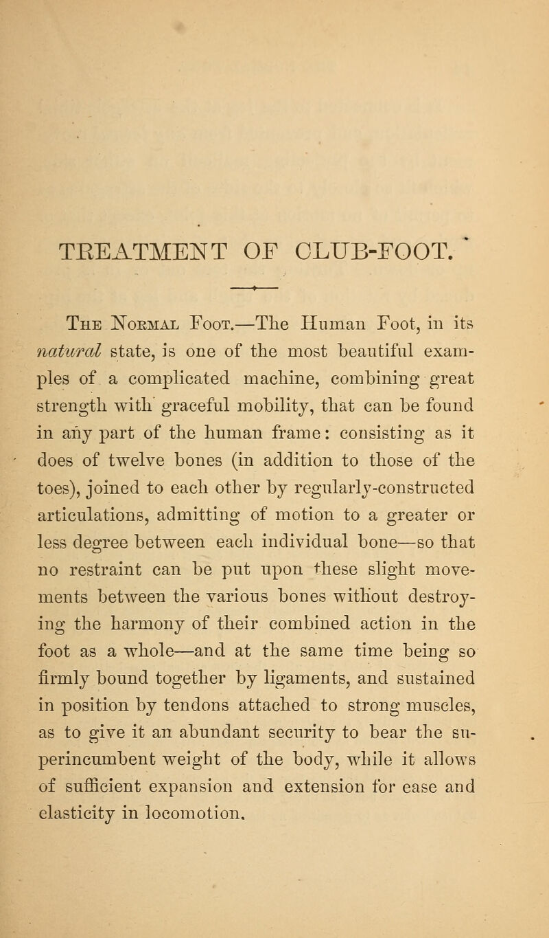 TEEATMENT OF CLUB-FOOT. The ISToemal Foot.—The Human Foot, in its natural state, is one of the most beautiful exam- ples of a complicated machine, combining great strength with graceful mobility, that can be found in any part of the human frame: consisting as it does of twelve bones (in addition to those of the toes), joined to each other by regularly-constructed articulations, admitting of motion to a greater or less degree between each individual bone—so that no restraint can be put upon these slight move- ments between the various bones without destroy- ing the harmony of their combined action in the foot as a whole—and at the same time being so firmly bound together by ligaments, and sustained in position by tendons attached to strong muscles, as to give it an abundant security to bear the su- perincumbent weight of the body, while it allows of sufficient expansion and extension for ease and elasticity in locomotion.