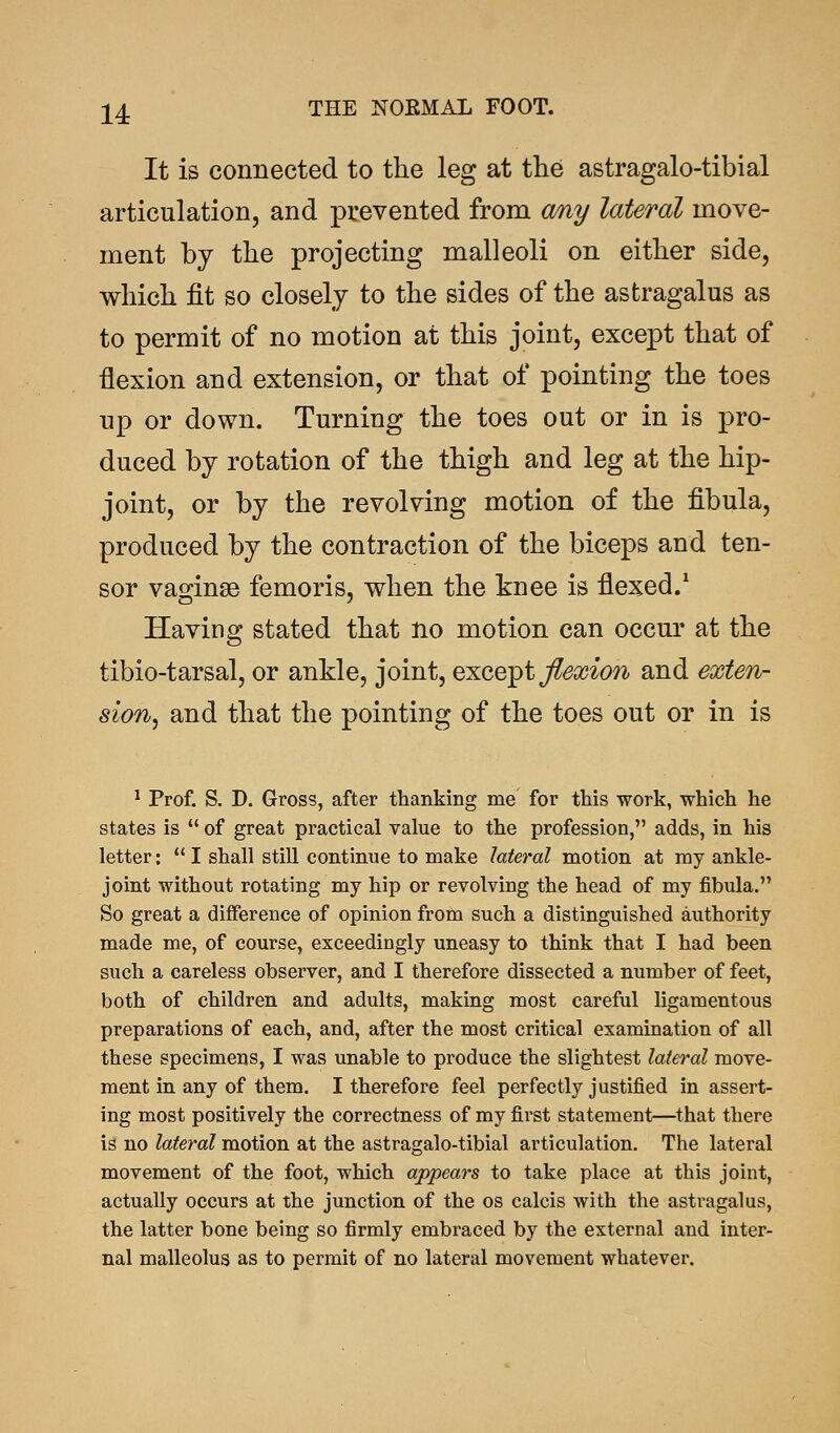 It is connected to the leg at the astragalo-tibial articulation, and prevented from any lateral move- ment by the projecting malleoli on either side, which fit so closely to the sides of the astragalus as to permit of no motion at this joint, except that of flexion and extension, or that of pointing the toes up or down. Turning the toes out or in is pro- duced by rotation of the thigh and leg at the hip- joint, or by the revolving motion of the fibula, produced by the contraction of the biceps and ten- sor vaginae femoris, when the knee is flexed.1 Having stated that no motion can occur at the tibio-tarsal, or ankle, joint, except flexion and exten- sion, and that the pointing of the toes out or in is 1 Prof. S. D. Gross, after thanking me for this work, which he states is  of great practical value to the profession, adds, in his letter: I shall still continue to make lateral motion at my ankle- joint without rotating my hip or revolving the head of my fibula. So great a difference of opinion from such a distinguished authority made me, of course, exceedingly uneasy to think that I had been such a careless observer, and I therefore dissected a number of feet, both of children and adults, making most careful ligamentous preparations of each, and, after the most critical examination of all these specimens, I was unable to produce the slightest lateral move- ment in any of them. I therefore feel perfectly justified in assert- ing most positively the correctness of my first statement—that there is no lateral motion at the astragalo-tibial articulation. The lateral movement of the foot, which appears to take place at this joint, actually occurs at the junction of the os calcis with the astragalus, the latter bone being so firmly embraced by the external and inter- nal malleolus as to permit of no lateral movement whatever.