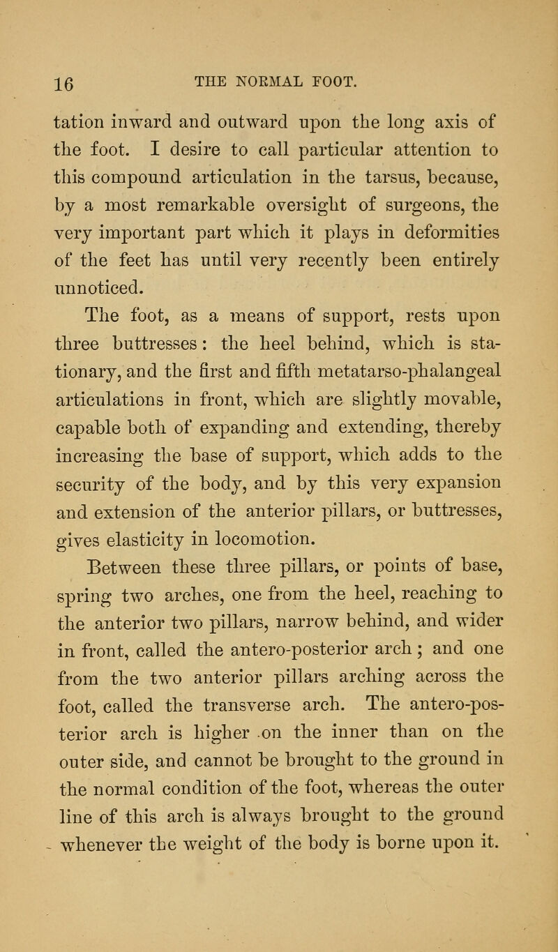 tation inward and outward upon the long axis of the foot. I desire to call particular attention to this compound articulation in the tarsus, because, by a most remarkable oversight of surgeons, the very important part which it plays in deformities of the feet has until very recently been entirely unnoticed. The foot, as a means of support, rests upon three buttresses: the heel behind, which is sta- tionary, and the first and fifth metatarsophalangeal articulations in front, which are slightly movable, capable both of expanding and extending, thereby increasing the base of support, which adds to the security of the body, and by this very expansion and extension of the anterior pillars, or buttresses, gives elasticity in locomotion. Between these three pillars, or points of base, spring two arches, one from the heel, reaching to the anterior two pillars, narrow behind, and wider in front, called the anteroposterior arch; and one from the two anterior pillars arching across the foot, called the transverse arch. The anteropos- terior arch is higher on the inner than on the outer side, and cannot be brought to the ground in the normal condition of the foot, whereas the outer line of this arch is always brought to the ground whenever the weight of the body is borne upon it.