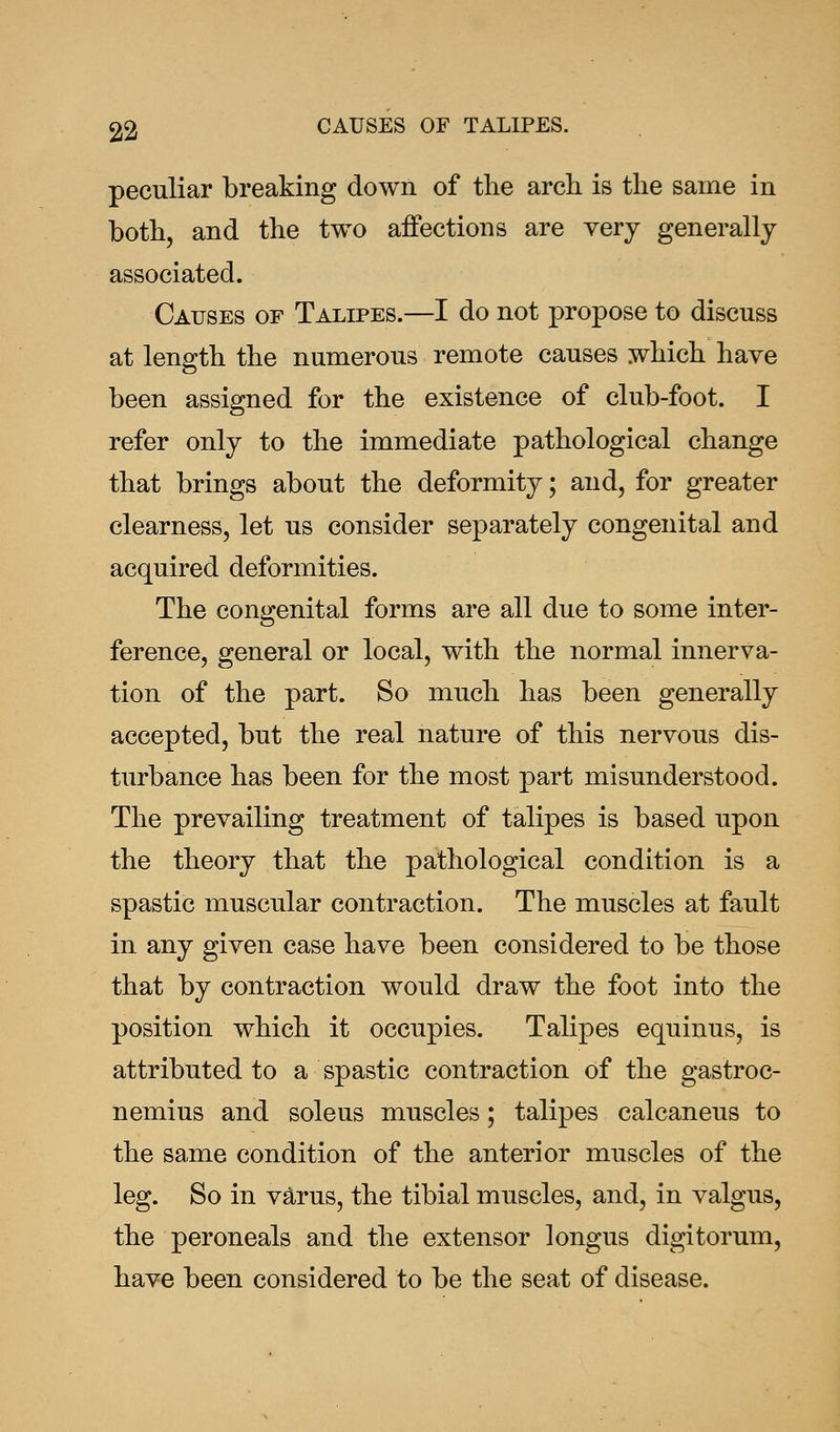 peculiar breaking down of the arch is the same in both, and the two affections are very generally associated. Causes of Talipes.—I do not propose to discuss at length the numerous remote causes which have been assigned for the existence of club-foot. I refer only to the immediate pathological change that brings about the deformity; and, for greater clearness, let us consider separately congenital and acquired deformities. The congenital forms are all due to some inter- ference, general or local, with the normal innerva- tion of the part. So much has been generally accepted, but the real nature of this nervous dis- turbance has been for the most part misunderstood. The prevailing treatment of talipes is based upon the theory that the pathological condition is a spastic muscular contraction. The muscles at fault in any given case have been considered to be those that by contraction would draw the foot into the position which it occupies. Talipes equinus, is attributed to a spastic contraction of the gastroc- nemius and soleus muscles; talipes calcaneus to the same condition of the anterior muscles of the leg. So in varus, the tibial muscles, and, in valgus, the peroneals and the extensor longus digitorum, have been considered to be the seat of disease.