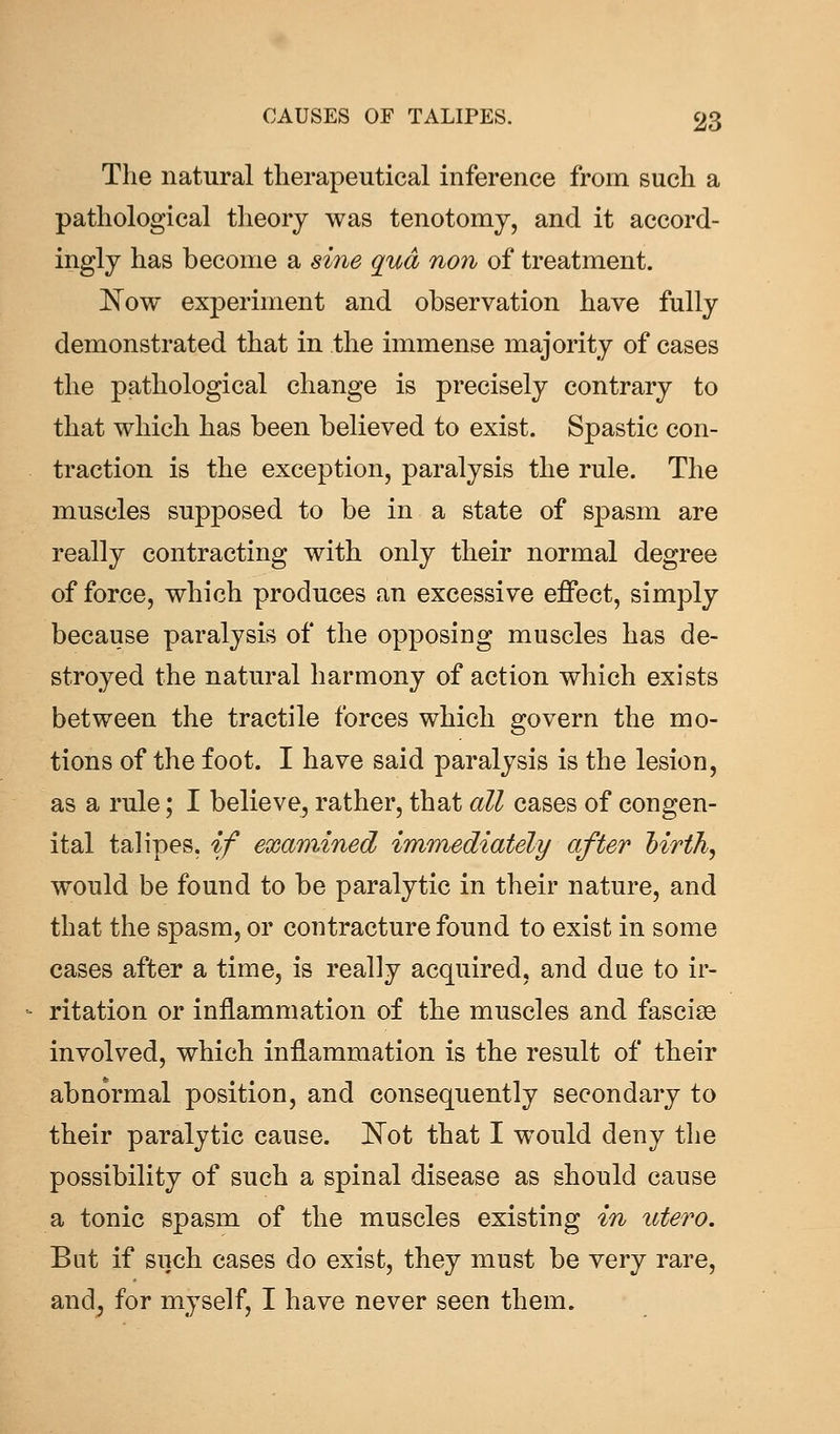 The natural therapeutical inference from such a pathological theory was tenotomy, and it accord- ingly has become a sine qua non of treatment. Now experiment and observation have fully demonstrated that in the immense majority of cases the pathological change is precisely contrary to that which has been believed to exist. Spastic con- traction is the exception, paralysis the rule. The muscles supposed to be in a state of spasm are really contracting with only their normal degree of force, which produces an excessive effect, simply because paralysis of the opposing muscles has de- stroyed the natural harmony of action which exists between the tractile forces which govern the mo- tions of the foot. I have said paralysis is the lesion, as a rule; I believe, rather, that all cases of congen- ital talipes, if examined immediately after hirth, would be found to be paralytic in their nature, and that the spasm, or contracture found to exist in some cases after a time, is really acquired, and due to ir- ritation or inflammation of the muscles and fascias involved, which inflammation is the result of their abnormal position, and consequently secondary to their paralytic cause. Not that I would deny the possibility of such a spinal disease as should cause a tonic spasm of the muscles existing in utero. But if such eases do exist, they must be very rare, and, for myself, I have never seen them.