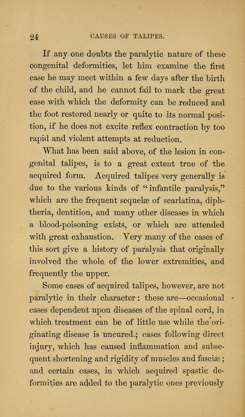 If any one doubts the paralytic nature of these congenital deformities, let him examine the first case he may meet within a few days after the birth of the child, and he cannot fail to mark the great ease with which the deformity can be reduced and the foot restored nearly or quite to its normal posi- tion, if he does not excite reflex contraction by too rapid and violent attempts at reduction. What has been said above, of the lesion in con- genital talipes, is to a great extent true of the acquired form. Acquired talipes very generally is due to the various kinds of infantile paralysis, which are the frequent sequelae of scarlatina, diph- theria, dentition, and many other diseases in which a blood-poisoning exists, or which are attended with great exhaustion. Very many of the cases of this sort give a history of paralysis that originally involved the whole of the lower extremities, and frequently the upper. Some cases of acquired talipes, however, are not paralytic in their character : these are—occasional cases dependent upon diseases of the spinal cord, in which treatment can be of little use while the ori- ginating disease is uncured.; cases following direct injury, which has caused inflammation and subse- quent shortening and rigidity of muscles and fascise; and certain cases, in which acquired spastic de- formities are added to the paralytic ones previously