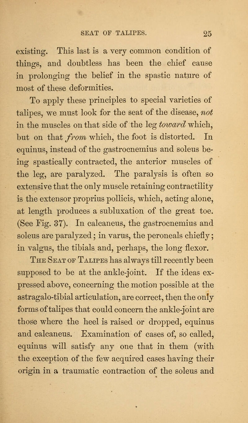 existing. This last is a very common condition of things, and doubtless has been the chief cause in prolonging the belief in the spastic nature of most of these deformities. To apply these principles to special varieties of talipes, we must look for the seat of the disease, not in the muscles on that side of the leg toward which, but on that from which, the foot is distorted. In equinus, instead of the gastrocnemius and soleus be- ing spastically contracted, the anterior muscles of the leg, are paralyzed. The paralysis is often so extensive that the only muscle retaining contractility is the extensor proprius pollicis, which, acting alone, at length produces a subluxation of the great toe. (See Fig. 37). In calcaneus, the gastrocnemius and soleus are paralyzed; in varus, the peroneals chiefly; in valgus, the tibials and, perhaps, the long flexor. The Seat of Talipes has always till recently been supposed to be at the ankle-joint. If the ideas ex- pressed above, concerning the motion possible at the astragalo-tibial articulation, are correct, then the only forms of talipes that could concern the ankle-joint are those where the heel is raised or dropped, equinus and calcaneus. Examination of cases of, so called, equinus will satisfy any one that in them (with the exception of the few acquired cases having their origin in a traumatic contraction of the soleus and