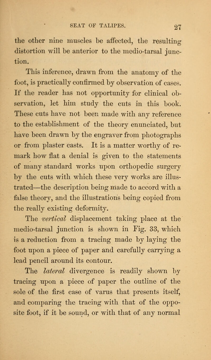 the other nine muscles be affected, the resulting distortion will be anterior to the medio-tarsal junc- tion. This inference, drawn from the anatomy of the foot, is practically confirmed by observation of cases. If the reader has not opportunity for clinical ob- servation, let him study the cuts in this book. These cuts have not been made with any reference to the establishment of the theory enunciated, but have been drawn by the engraver from photographs or from plaster casts. It is a matter worthy of re- mark how flat a denial is given to the statements of many standard works upon orthopedic surgery by the cuts with which these very works are illus- trated—the description being made to accord with a false theory, and the illustrations being copied from the really existing deformity. The vertical displacement taking place at the medio-tarsal junction is shown in Fig. 33, which is a reduction from a tracing made by laying the foot upon a piece of paper and carefully carrying a lead pencil around its contour. The lateral divergence is readily shown by tracing upon a piece of paper the outline of the sole of the first case of varus that presents itself, and comparing the tracing with that of the oppo- site foot, if it be sound, or with that of any normal
