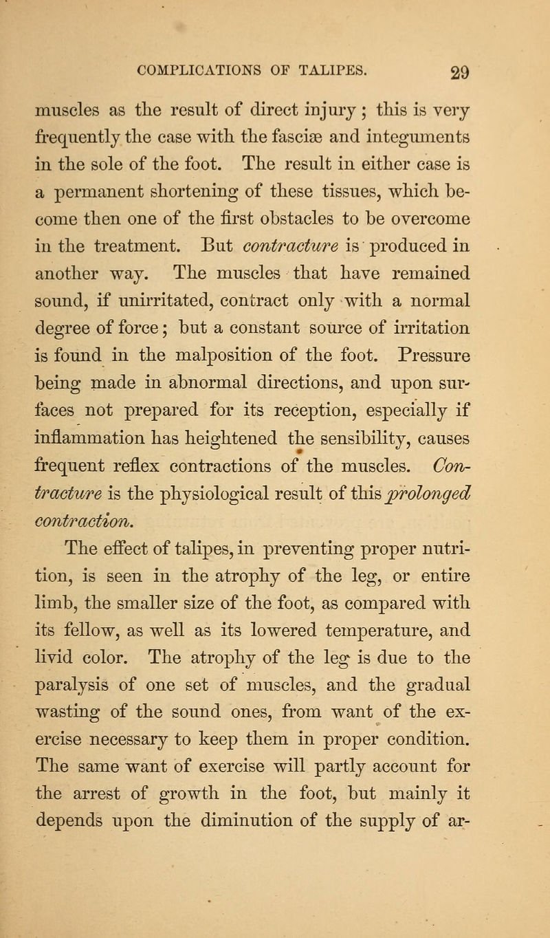 muscles as the result of direct injury ; this is very frequently the case with the fasciae and integuments in the sole of the foot. The result in either case is a permanent shortening of these tissues, which be- come then one of the first obstacles to be overcome in the treatment. But contracture is produced in another way. The muscles that have remained sound, if unirritated, contract only with a normal degree of force; but a constant source of irritation is found in the malposition of the foot. Pressure being made in abnormal directions, and upon sur- faces not prepared for its reception, especially if inflammation has heightened the sensibility, causes frequent reflex contractions of the muscles. Con- tracture is the physiological result of this prolonged contraction. The effect of talipes, in preventing proper nutri- tion, is seen in the atrophy of the leg, or entire limb, the smaller size of the foot, as compared with its fellow, as well as its lowered temperature, and livid color. The atrophy of the leg is due to the paralysis of one set of muscles, and the gradual wasting of the sound ones, from want of the ex- ercise necessary to keep them in proper condition. The same want of exercise will partly account for the arrest of growth in the foot, but mainly it depends upon the diminution of the supply of ar-