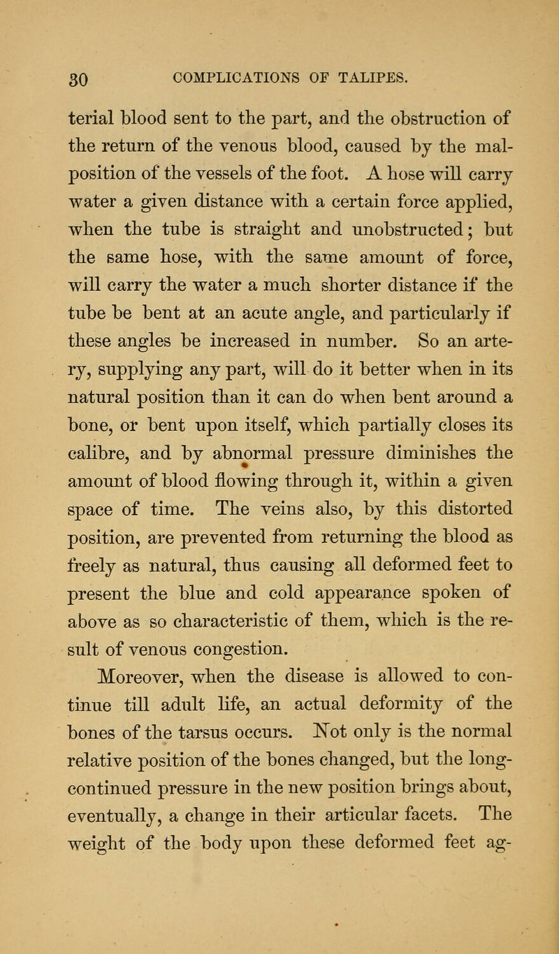 terial blood sent to the part, and the obstruction of the return of the venous blood, caused by the mal- position of the vessels of the foot. A hose will carry water a given distance with a certain force applied, when the tube is straight and unobstructed; but the same hose, with the same amount of force, will carry the water a much shorter distance if the tube be bent at an acute angle, and particularly if these angles be increased in number. So an arte- ry, supplying any part, will do it better when in its natural position than it can do when bent around a bone, or bent upon itself, which partially closes its calibre, and by abnormal pressure diminishes the amount of blood flowing through it, within a given space of time. The veins also, by this distorted position, are prevented from returning the blood as freely as natural, thus causing all deformed feet to present the blue and cold appearance spoken of above as so characteristic of them, which is the re- sult of venous congestion. Moreover, when the disease is allowed to con- tinue till adult life, an actual deformity of the bones of the tarsus occurs. Not only is the normal relative position of the bones changed, but the long- continued pressure in the new position brings about, eventually, a change in their articular facets. The weight of the body upon these deformed feet ag-