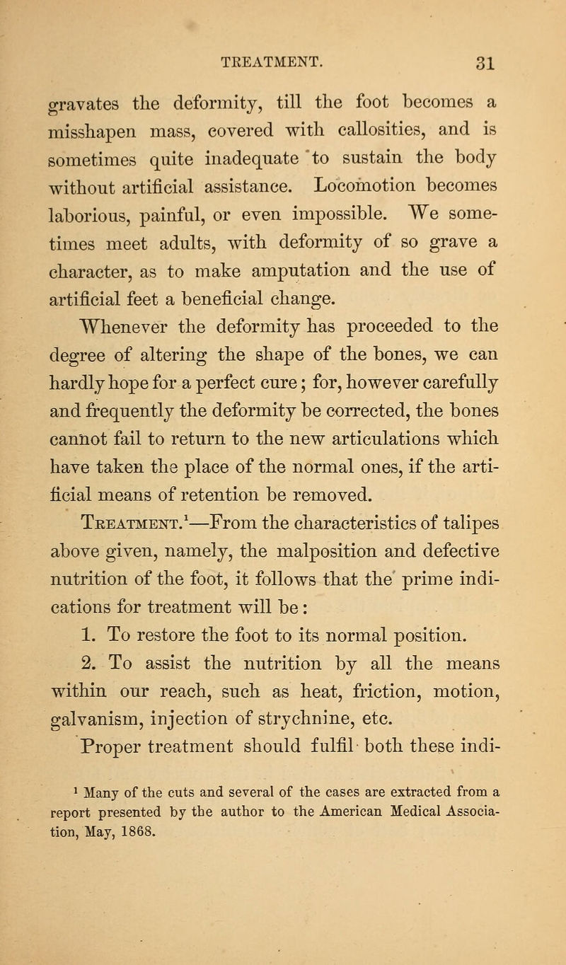 gravates the deformity, till the foot becomes a misshapen mass, covered with callosities, and is sometimes quite inadequate to sustain the body without artificial assistance. Locomotion becomes laborious, painful, or even impossible. We some- times meet adults, with deformity of so grave a character, as to make amputation and the use of artificial feet a beneficial change. Whenever the deformity has proceeded to the degree of altering the shape of the bones, we can hardly hope for a perfect cure; for, however carefully and frequently the deformity be corrected, the bones cannot fail to return to the new articulations which have taken the place of the normal ones, if the arti- ficial means of retention be removed. Treatment.1—From the characteristics of talipes above given, namely, the malposition and defective nutrition of the foot, it follows that the prime indi- cations for treatment will be: 1. To restore the foot to its normal position. 2. To assist the nutrition by all the means within our reach, such as heat, friction, motion, galvanism, injection of strychnine, etc. Proper treatment should fulfil both these indi- 1 Many of the cuts and several of the cases are extracted from a report presented by the author to the American Medical Associa- tion, May, 1868.