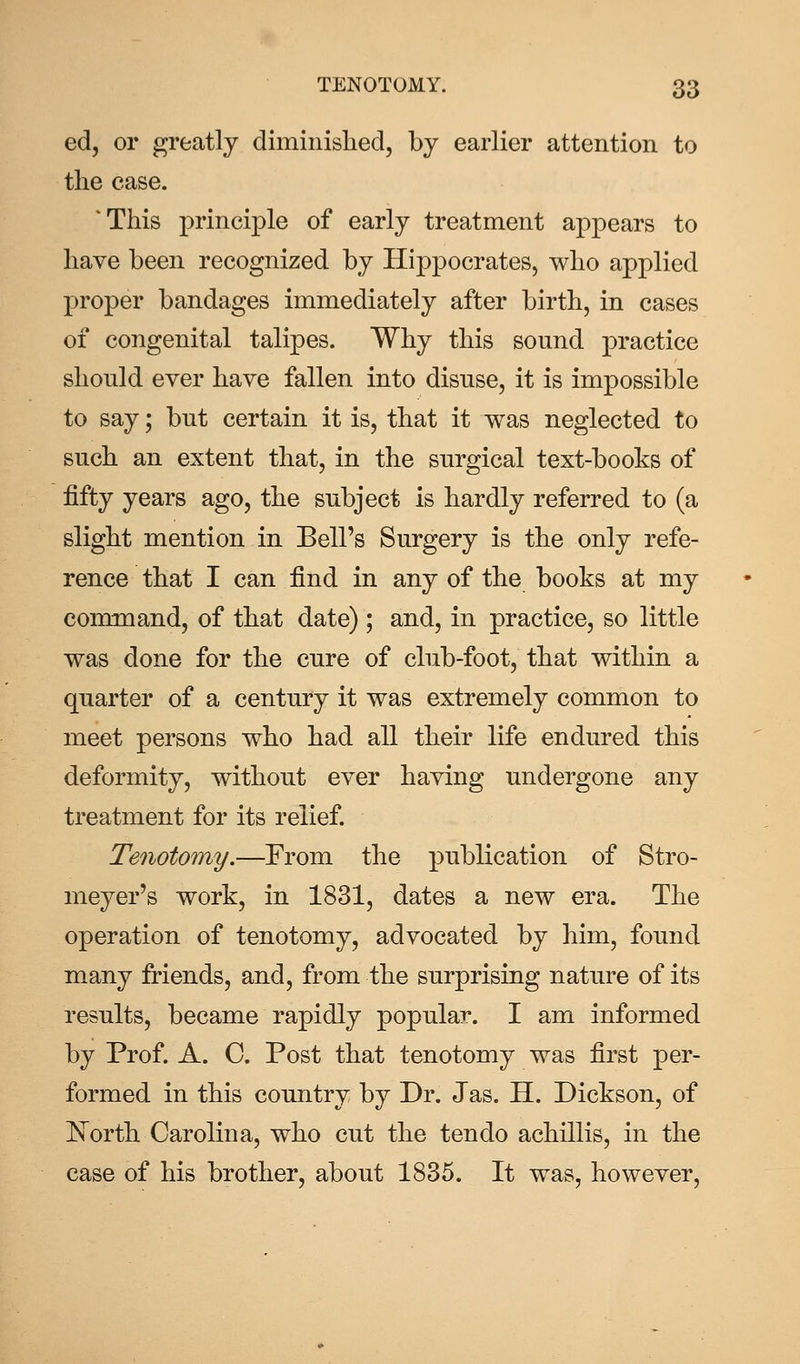 ed, or greatly diminished, by earlier attention to the case. 'This principle of early treatment appears to have been recognized by Hippocrates, who applied proper bandages immediately after birth, in cases of congenital talipes. Why this sound practice should ever have fallen into disuse, it is impossible to say; but certain it is, that it was neglected to such an extent that, in the surgical text-books of fifty years ago, the subject is hardly referred to (a slight mention in Bell's Surgery is the only refe- rence that I can find in any of the books at my command, of that date) ; and, in practice, so little was done for the cure of club-foot, that within a quarter of a century it was extremely common to meet persons who had all their life endured this deformity, without ever having undergone any treatment for its relief. Tenotomy.—From the publication of Stro- meyer's work, in 1831, dates a new era. The operation of tenotomy, advocated by him, found many friends, and, from the surprising nature of its results, became rapidly popular. I am informed by Prof. A. C. Post that tenotomy was first per- formed in this country by Dr. Jas. H. Dickson, of North Carolina, who cut the ten do achillis, in the case of his brother, about 1835. It was, however,