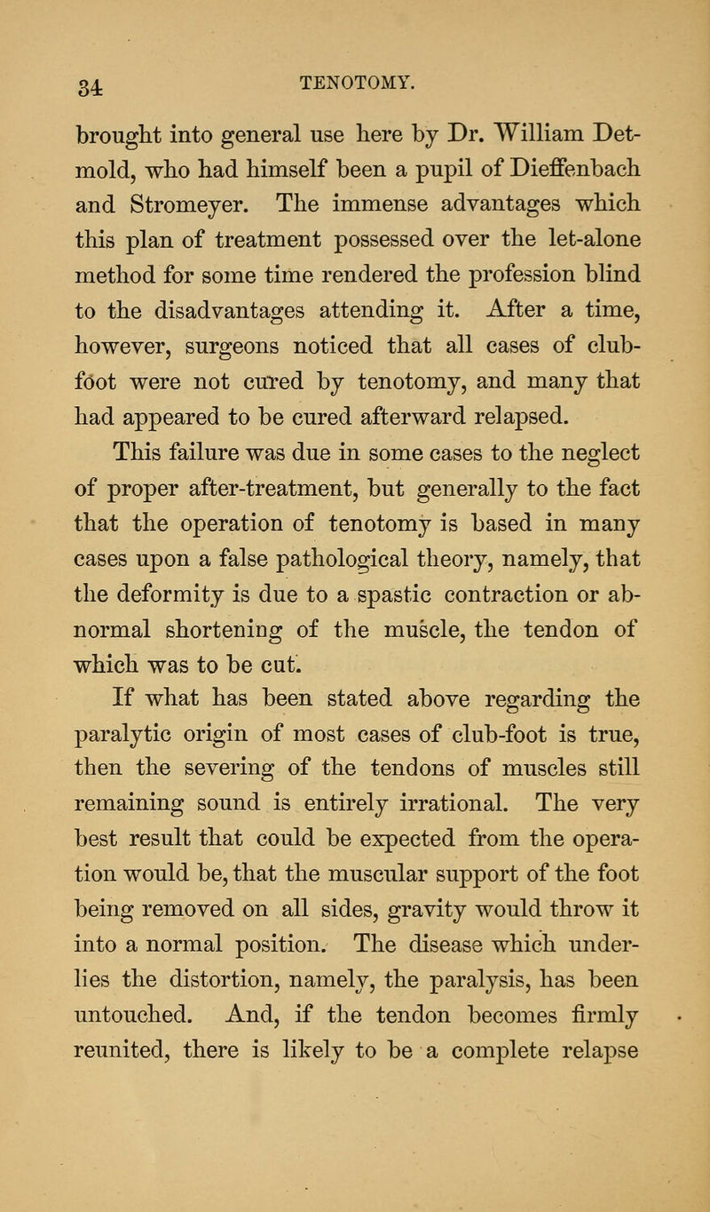 34; TENOTOMY. brought into general use here by Dr. William Det- mold, who had himself been a pupil of Dieffenbach and Stromeyer. The immense advantages which this plan of treatment possessed over the let-alone method for some time rendered the profession blind to the disadvantages attending it. After a time, however, surgeons noticed that all cases of club- foot were not cured by tenotomy, and many that had appeared to be cured afterward relapsed. This failure was due in some cases to the neglect of proper after-treatment, but generally to the fact that the operation of tenotomy is based in many cases upon a false pathological theory, namely, that the deformity is due to a spastic contraction or ab- normal shortening of the muscle, the tendon of which was to be cut. If what has been stated above regarding the paralytic origin of most cases of club-foot is true, then the severing of the tendons of muscles still remaining sound is entirely irrational. The very best result that could be expected from the opera- tion would be, that the muscular support of the foot being removed on all sides, gravity would throw it into a normal position. The disease which under- lies the distortion, namely, the paralysis, has been untouched. And, if the tendon becomes firmly reunited, there is likely to be a complete relapse