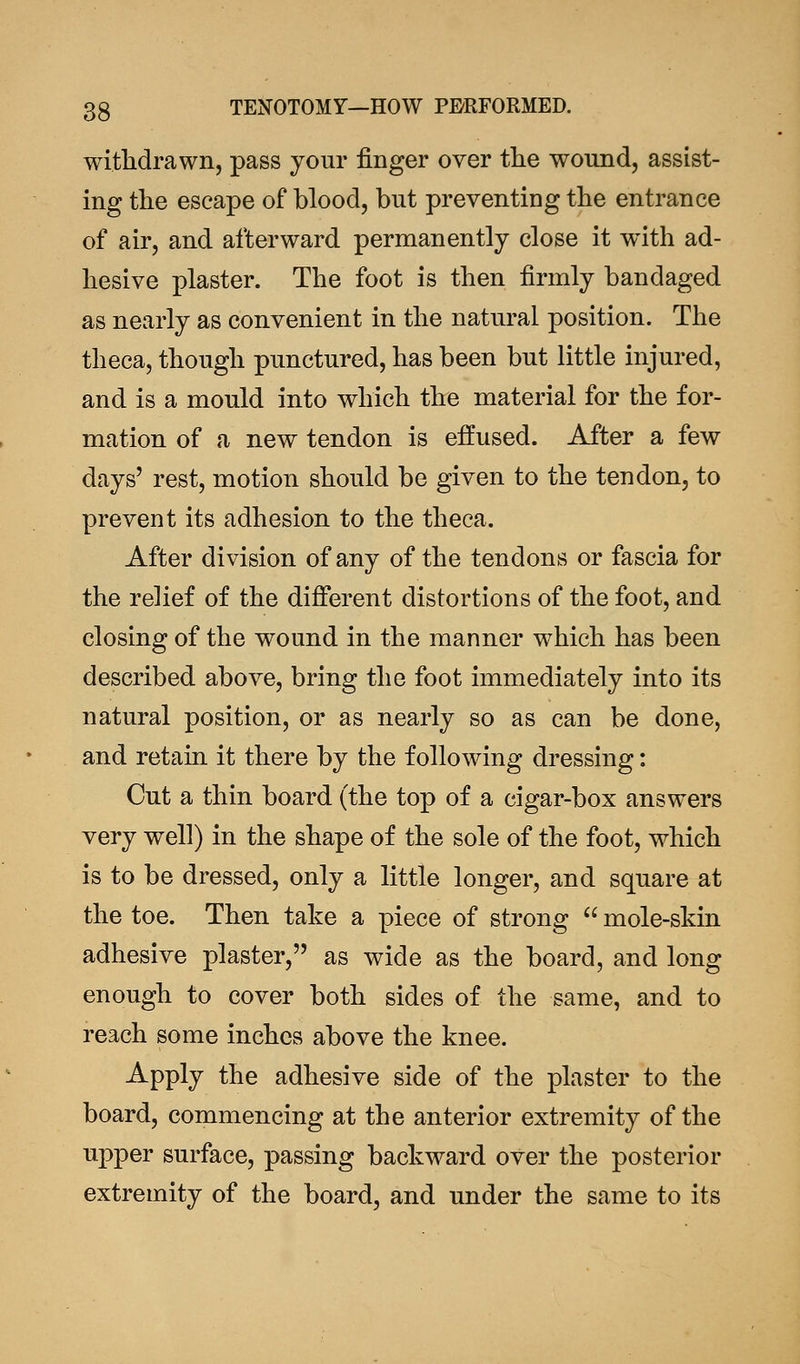 withdrawn, pass your finger over the wound, assist- ing the escape of blood, but preventing the entrance of air, and afterward permanently close it with ad- hesive plaster. The foot is then firmly bandaged as nearly as convenient in the natural position. The theca, though punctured, has been but little injured, and is a mould into which the material for the for- mation of a new tendon is effused. After a few days' rest, motion should be given to the tendon, to prevent its adhesion to the theca. After division of any of the tendons or fascia for the relief of the different distortions of the foot, and closing of the wound in the manner which has been described above, bring the foot immediately into its natural position, or as nearly so as can be done, and retain it there by the following dressing: Cut a thin board (the top of a cigar-box answers very well) in the shape of the sole of the foot, which is to be dressed, only a little longer, and square at the toe. Then take a piece of strong  mole-skin adhesive plaster, as wide as the board, and long enough to cover both sides of the same, and to reach some inches above the knee. Apply the adhesive side of the plaster to the board, commencing at the anterior extremity of the upper surface, passing backward over the posterior extremity of the board, and under the same to its
