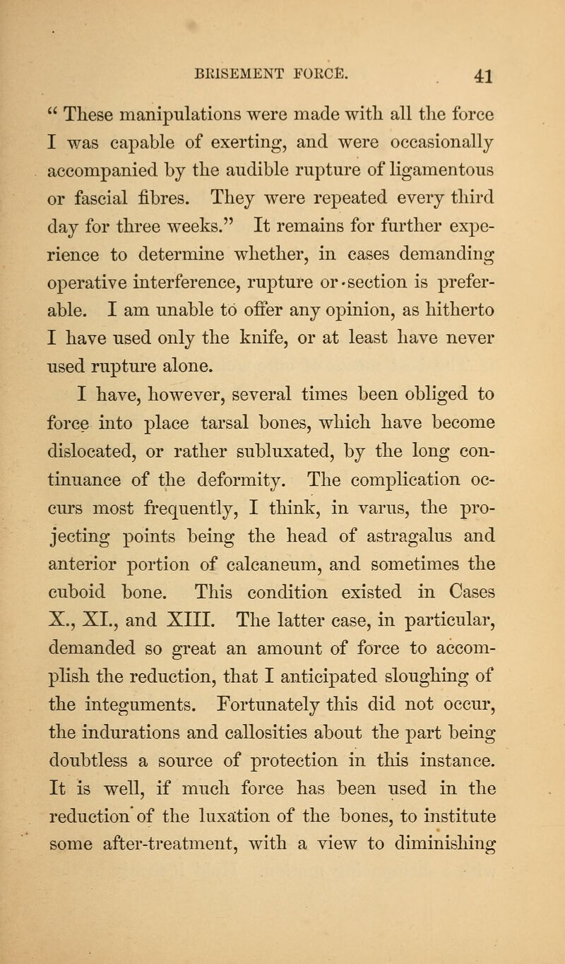  These manipulations were made with all the force I was capable of exerting, and were occasionally accompanied by the audible rupture of ligamentous or fascial fibres. They were repeated every third day for three weeks. It remains for further expe- rience to determine whether, in cases demanding operative interference, rupture or-section is prefer- able. I am unable to offer any opinion, as hitherto I have used only the knife, or at least have never used rupture alone. I have, however, several times been obliged to force into place tarsal bones, which have become dislocated, or rather subluxated, by the long con- tinuance of the deformity. The complication oc- curs most frequently, I think, in varus, the pro- jecting points being the head of astragalus and anterior portion of calcaneum, and sometimes the cuboid bone. This condition existed in Cases X., XL, and XIII. The latter case, in particular, demanded so great an amount of force to accom- plish the reduction, that I anticipated sloughing of the integuments. Fortunately this did not occur, the indurations and callosities about the part being doubtless a source of protection in this instance. It is well, if much force has been used in the reduction' of the luxation of the bones, to institute some after-treatment, with a view to diminishing