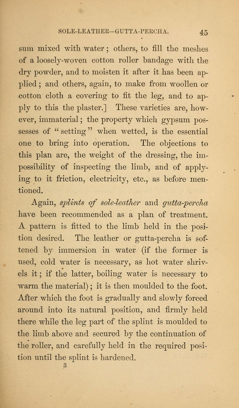 sum mixed with water; others, to fill the meshes of a loosely-woven cotton roller bandage with the dry powder, and to moisten it after it has been ap- plied ; and others, again, to make from woollen or cotton cloth a covering to fit the leg, and to ap- ply to this the plaster.] These varieties are, how- ever, immaterial; the property which gypsum pos- sesses of  setting when wetted, is the essential one to bring into operation. The objections to this plan are, the weight of the dressing, the im- possibility of inspecting the limb, and of apply- ing to it friction, electricity, etc., as before men- tioned. Again, splints of sole-leather and gutta-percha have been recommended as a plan of treatment. A pattern is fitted to the limb held in the posi- tion desired. The leather or gutta-percha is sof- tened by immersion in water (if the former is used, cold water is necessary, as hot water shriv- els it; if the latter, boiling water is necessary to warm the material); it is then moulded to the foot. After which the foot is gradually and slowly forced around into its natural position, and firmly held there while the leg part of the splint is moulded to the limb above and secured by the continuation of the roller, and carefully held in the required posi- tion until the splint is hardened.