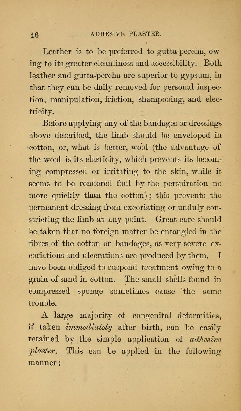 4-6 ADHESIVE PLASTEE. Leather is to be preferred to gutta-percha, ow- ing to its greater cleanliness and accessibility. Both leather and gutta-percha are superior to gypsum, in that they can be daily removed for personal inspec- tion, manipulation, friction, shampooing, and elec- tricity. Before applying any of the bandages or dressings above described, the limb should be enveloped in •cotton, or, what is better, wool (the advantage of the wool is its elasticity, which prevents its becom- ing compressed or irritating to the skin, while it seems to be rendered foul by the perspiration no more quickly than the cotton); this prevents the permanent dressing from excoriating or unduly con- stricting the limb at any point. Great care should be taken that no foreign matter be entangled in the fibres of the cotton or bandages, as very severe ex- coriations and ulcerations are produced by them. I have been obliged to suspend treatment owing to a grain of sand in cotton. The small shells found in compressed sponge sometimes cause the same trouble. A large majority ol congenital deformities, if taken immediately after birth, can be easily retained by the simple application of adhesive piaster. This can be applied in the following manner: