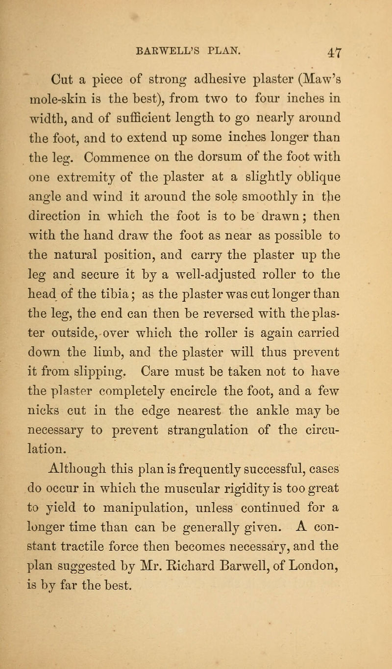 Cut a piece of strong adhesive plaster (Maw's mole-skin is the best), from two to four inches in width, and of sufficient length to go nearly around the foot, and to extend up some inches longer than the leo;. Commence on the dorsum of the foot with one extremity of the plaster at a slightly oblique angle and wind it around the sole smoothly in the direction in which the foot is to be drawn; then with the hand draw the foot as near as possible to the natural position, and carry the plaster up the leg and secure it by a well-adjusted roller to the head of the tibia; as the plaster was cut longer than the leg, the end can then be reversed with the plas- ter outside, over which the roller is again carried down the limb, and the plaster will thus prevent it from slipping. Care must be taken not to have the plaster completely encircle the foot, and a few nicks cut in the edge nearest the ankle may be necessary to prevent strangulation of the circu- lation. Although this plan is frequently successful, cases do occur in which the muscular rigidity is too great to yield to manipulation, unless continued for a longer time than can be generally given. A con- stant tractile force then becomes necessary, and the plan suggested by Mr. Eichard Barwell, of London, is by far the best.