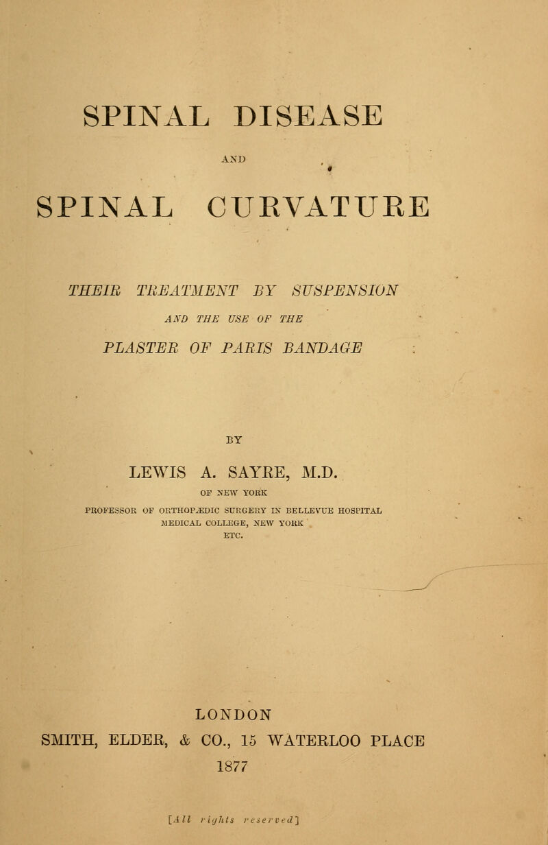 SPINAL CURVATURE THEin TREATMENT BY SUSPENSION AND THE USE OF THE PLASTEB OF PARIS BANDAGE BY LEWIS A. SAYRE, M.D. OP NEW YORK PROFESSOR OF ORTHOPAEDIC SURGERY IX BELLEVUE HOSPITAL JMEDICAL COLLEGE, NEW YORK ETC. LONDON SMITH, ELDER, & CO., 15 WATERLOO PLACE 1877 [All vights resei-ved'i