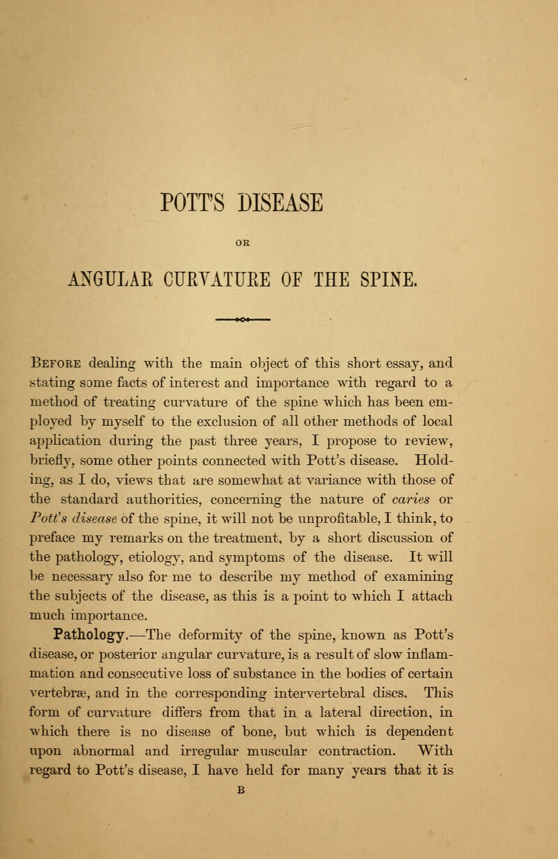 POTT'S DISEASE ANGULAR CURVATtJEE OF THE SPINE. Before dealing with the main object of this short essay, and stating some facts of interest and importance with regard to a method of treating curvature of the spine which has been em- ployed by myself to the exclusion of all other methods of local application during the past three years, I propose to review, briefly, some other jDoints connected with Pott's disease. Hold- ing, as I do, views that are somewhat at variance with those of the standard authorities, concerning the nature of caries or Pottos disease of the spine, it will not be unprofitable, I think, to preface my remarks on the treatment, by a short discussion of the pathology, etiology, and symptoms of the disease. It will be necessary also for me to describe my method of examining the subjects of the disease, as this is a point to which I attach much importance. Pathology.—The deformity of the spine, known as Pott's disease, or posterior angular curvature, is a result of slow inflam- mation and consecutive loss of substance in the bodies of certain vertebrae, and in the corresponding intervertebral discs. This form of curv.-iture diifers from that in a lateral direction, in which there is no disease of bone, but which is dependent upon abnormal and irregular muscular contraction. With regard to Pott's disease, I have held for many years that it is B