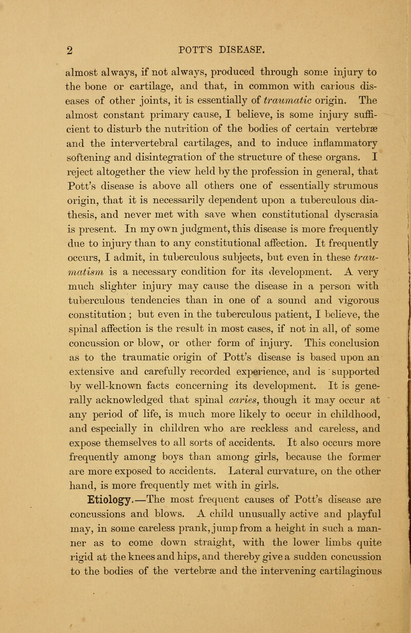 almost always, if not always, produced through some injury to the bone or cartilage, and that, in common with carious dis- eases of other joints, it is essentially of traumatic origin. The almost constant primary cause, I believe, is some injuiy suffi- cient to disturb the nutrition of the bodies of certain vertebrae and the intervertebral cartilages, and to induce inflammatory softening and disintegi'ation of the structure of these organs. I reject altogether the view held by the profession in general, that Pott's disease is above all others one of essentially strumous origin, that it is necessarily dependent upon a tuberculous dia- thesis, and never met with save when constitutional dyscrasia is present. In my own judgment, this disease is more frequently due to injury than to any constitutional affection. It frequently occurs, I admit, in tuberculous subjects, but even in these trau- matism is a necessary condition for its development. A very mTich slighter injury may cause the disease in a person with tuberculous tendencies than in one of a sound and vigorous constitution; but even in the tuberculous patient, I believe, the spinal affection is the result in most cases, if not in all, of some concussion or blow, or other form of injury. This conclusion as to the traumatic origin of Pott's disease is based upon an extensive and carefully recorded experience, and is  supported by well-known facts concerning its development. It is gene- rally acknowledged that spinal caries, though it may occur at any period of life, is much more likely to occur in childhood, and especially in children who are reckless and careless, and expose themselves to all sorts of accidents. It also occurs more frequently am.ong boys than among girls, because the former are more exposed to accidents. Lateral cui-vature, on the other hand, is more frequently met with in girls. Etiology.—The most frequent causes of Pott's disease are concussions and blows. A child unusually active and plajrful may, in some careless prank, jump from a height in such a man- ner as to come down straight, with the lower limbs quite rigid at the knees and hips, and thereby give a sudden concussion to the bodies of the vertebrae and the intervening cartilaginous